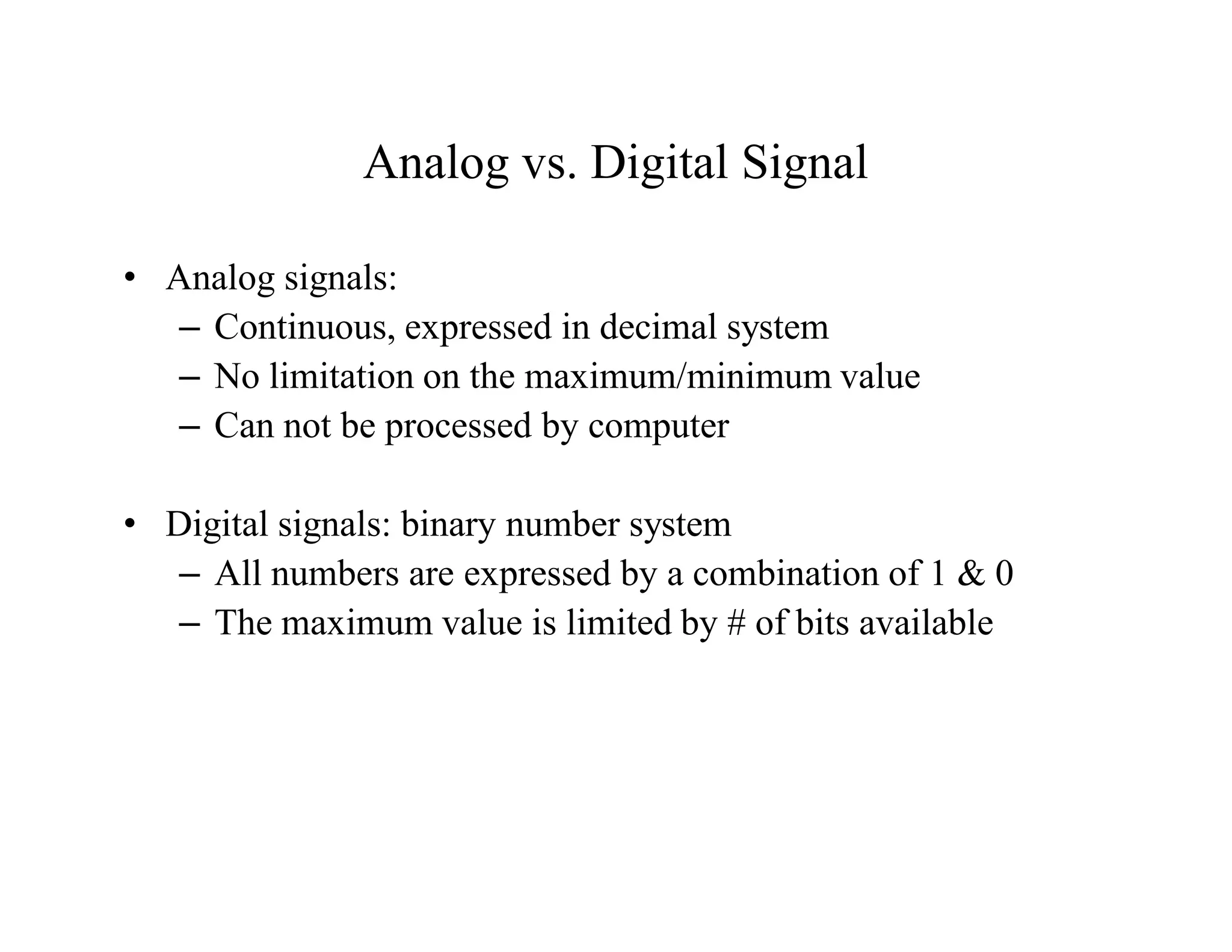 Analog vs. Digital Signal
• Analog signals:
– Continuous, expressed in decimal system
– No limitation on the maximum/minimum value
– Can not be processed by computer
• Digital signals: binary number system
– All numbers are expressed by a combination of 1 & 0
– The maximum value is limited by # of bits available
 