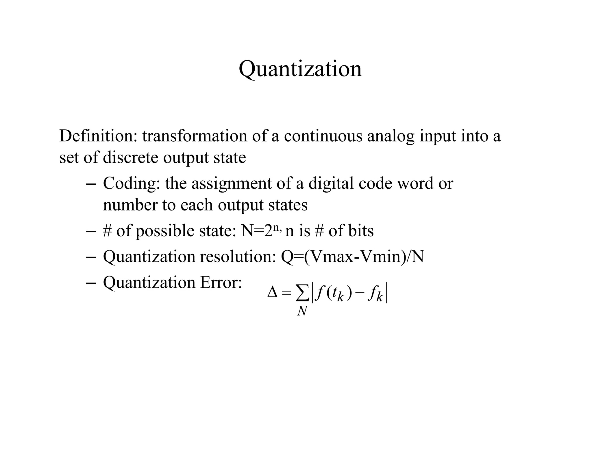 Quantization
Definition: transformation of a continuous analog input into a
set of discrete output state
– Coding: the assignment of a digital code word or
number to each output states
– # of possible state: N=2n, n is # of bits
– Quantization resolution: Q=(Vmax-Vmin)/N
– Quantization Error:
 


N
k
k f
t
f )
(
 