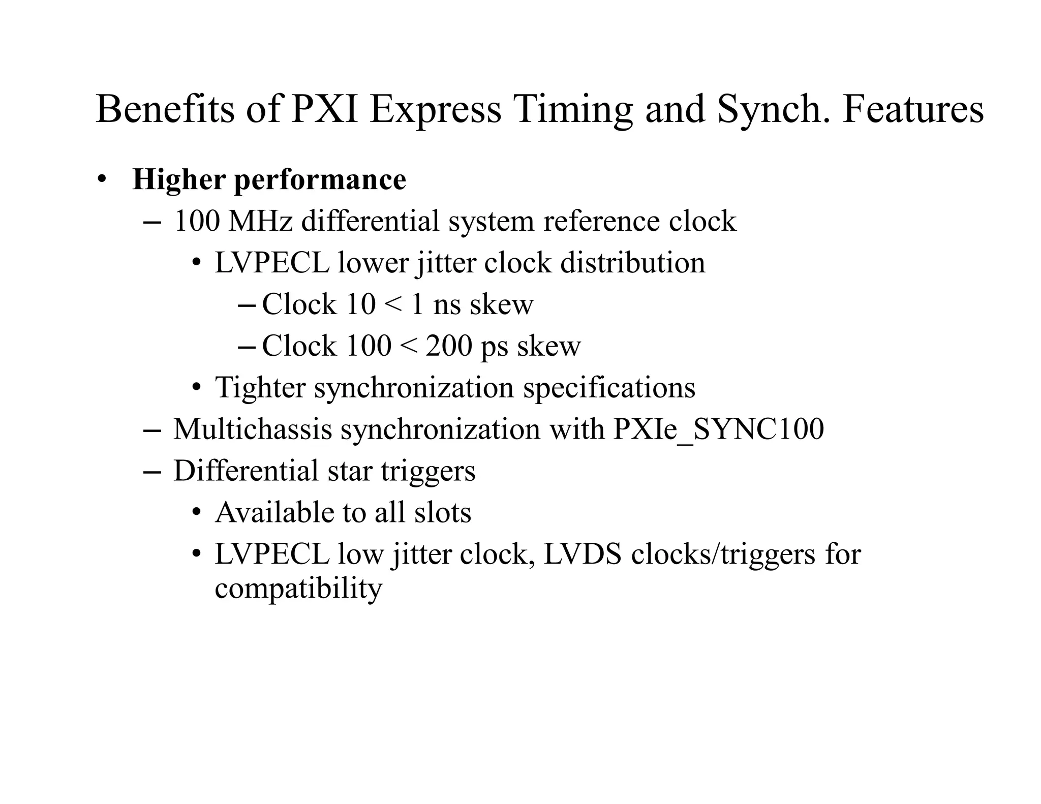 Benefits of PXI Express Timing and Synch. Features
• Higher performance
– 100 MHz differential system reference clock
• LVPECL lower jitter clock distribution
– Clock 10 < 1 ns skew
– Clock 100 < 200 ps skew
• Tighter synchronization specifications
– Multichassis synchronization with PXIe_SYNC100
– Differential star triggers
• Available to all slots
• LVPECL low jitter clock, LVDS clocks/triggers for
compatibility
 