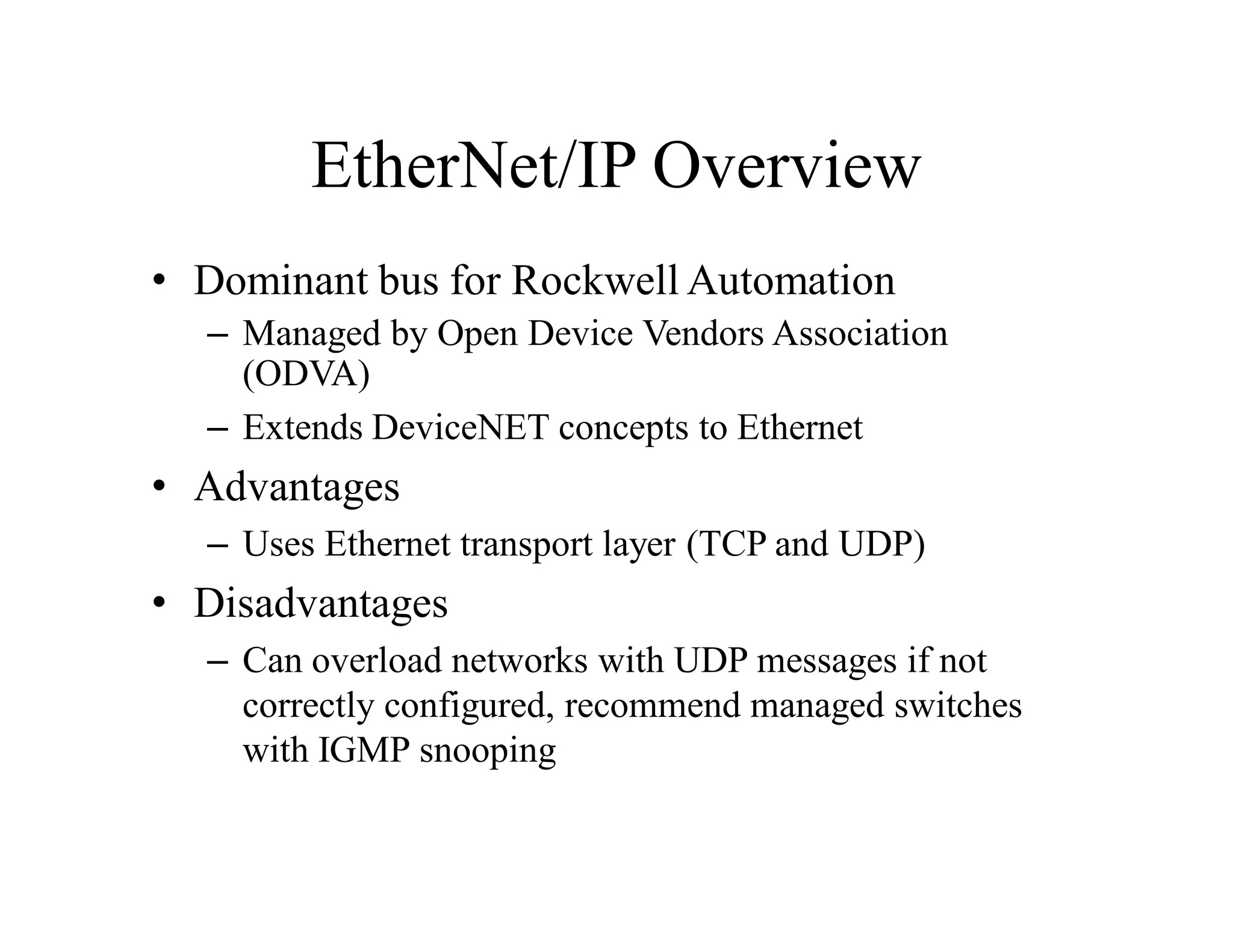 EtherNet/IP Overview
• Dominant bus for Rockwell Automation
– Managed by Open Device Vendors Association
(ODVA)
– Extends DeviceNET concepts to Ethernet
• Advantages
– Uses Ethernet transport layer (TCP and UDP)
• Disadvantages
– Can overload networks with UDP messages if not
correctly configured, recommend managed switches
with IGMP snooping
 