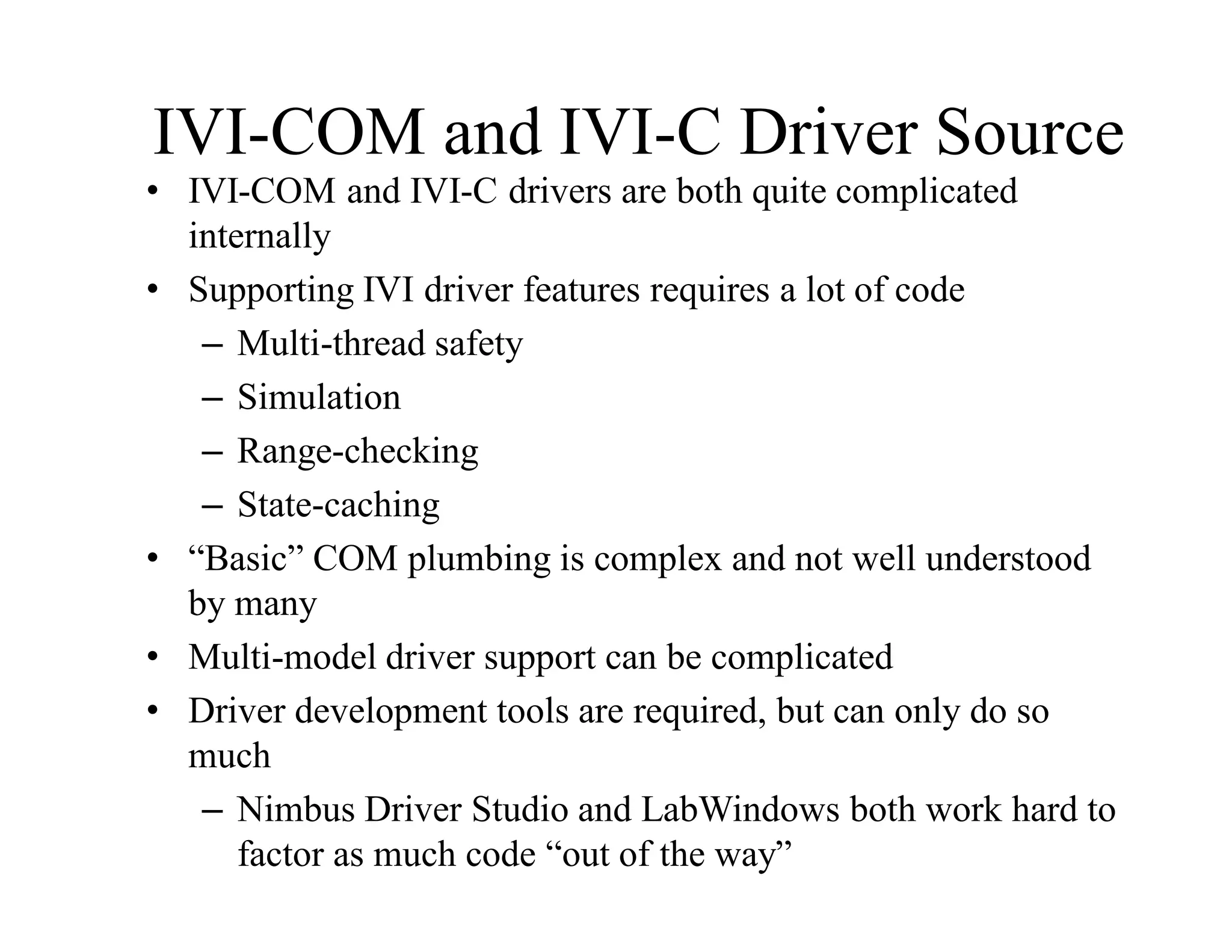 IVI-COM and IVI-C Driver Source
• IVI-COM and IVI-C drivers are both quite complicated
internally
• Supporting IVI driver features requires a lot of code
– Multi-thread safety
– Simulation
– Range-checking
– State-caching
• “Basic” COM plumbing is complex and not well understood
by many
• Multi-model driver support can be complicated
• Driver development tools are required, but can only do so
much
– Nimbus Driver Studio and LabWindows both work hard to
factor as much code “out of the way”
 