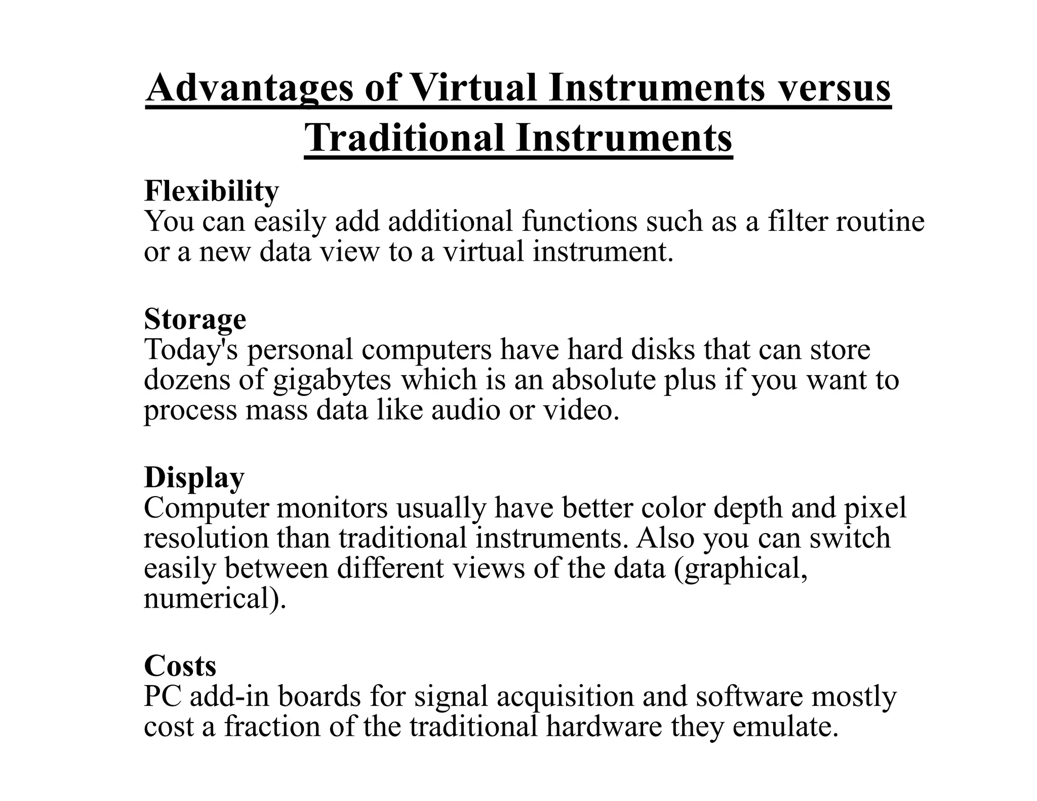 Advantages of Virtual Instruments versus
Traditional Instruments
Flexibility
You can easily add additional functions such as a filter routine
or a new data view to a virtual instrument.
Storage
Today's personal computers have hard disks that can store
dozens of gigabytes which is an absolute plus if you want to
process mass data like audio or video.
Display
Computer monitors usually have better color depth and pixel
resolution than traditional instruments. Also you can switch
easily between different views of the data (graphical,
numerical).
Costs
PC add-in boards for signal acquisition and software mostly
cost a fraction of the traditional hardware they emulate.
 