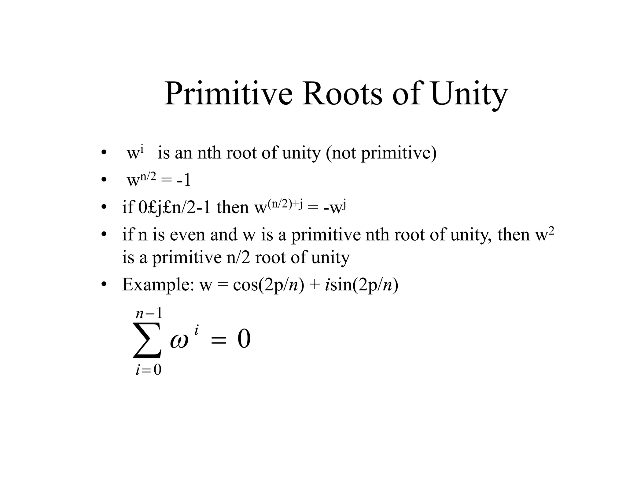 Primitive Roots of Unity
• wi is an nth root of unity (not primitive)
• wn/2 = -1
• if 0£j£n/2-1 then w(n/2)+j = -wj
• if n is even and w is a primitive nth root of unity, then w2
is a primitive n/2 root of unity
• Example: w = cos(2p/n) + isin(2p/n)
 i
i
n


 
0
1
0
 
