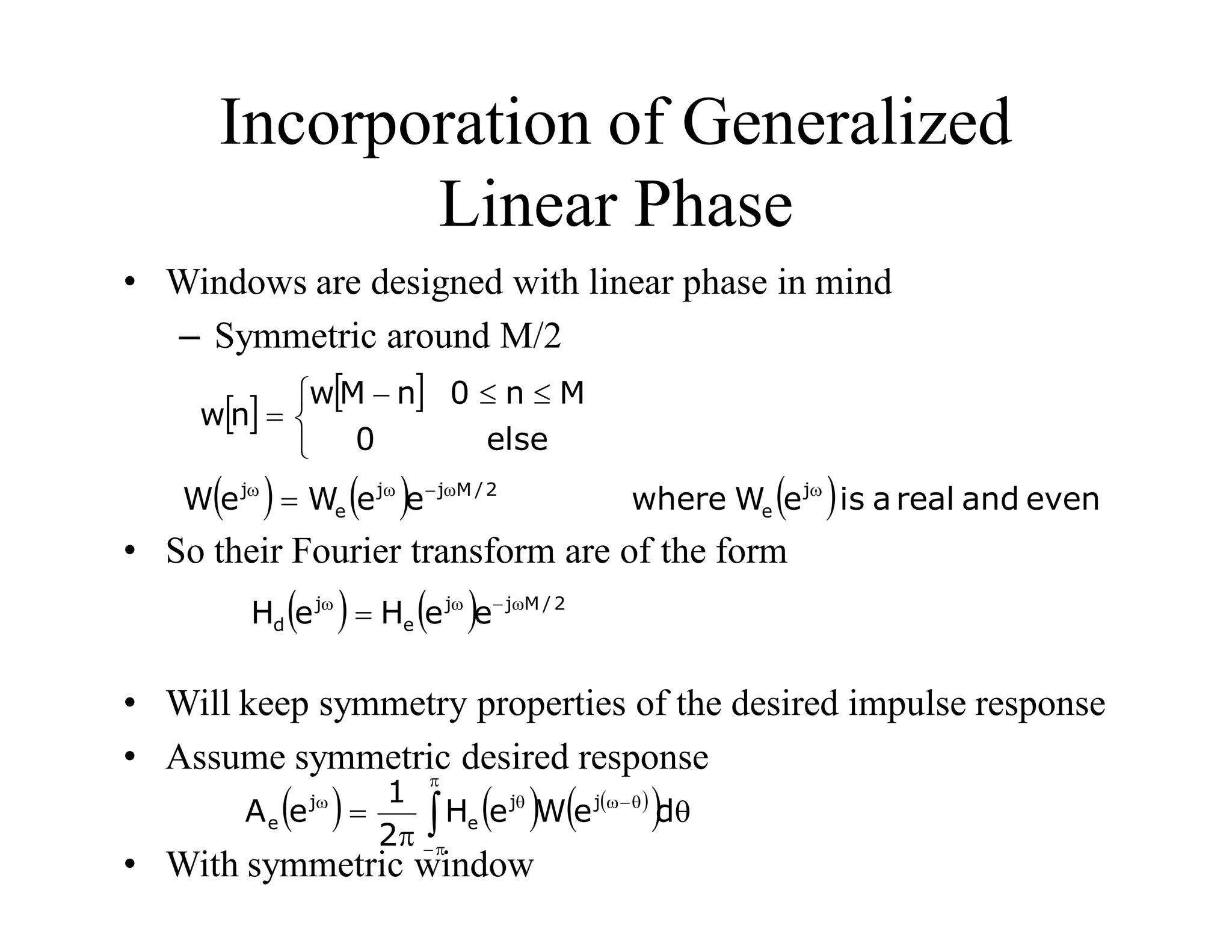 Incorporation of Generalized
Linear Phase
• Windows are designed with linear phase in mind
– Symmetric around M/2
• So their Fourier transform are of the form
• Will keep symmetry properties of the desired impulse response
• Assume symmetric desired response
• With symmetric window
   


 



else
0
M
n
0
n
M
w
n
w
      even
and
real
a
is
e
W
where
e
e
W
e
W j
e
2
/
M
j
j
e
j w
w

w
w

    2
/
M
j
j
e
j
d e
e
H
e
H w

w
w

     
  

 





w

w
d
e
W
e
H
2
1
e
A j
j
e
j
e
 