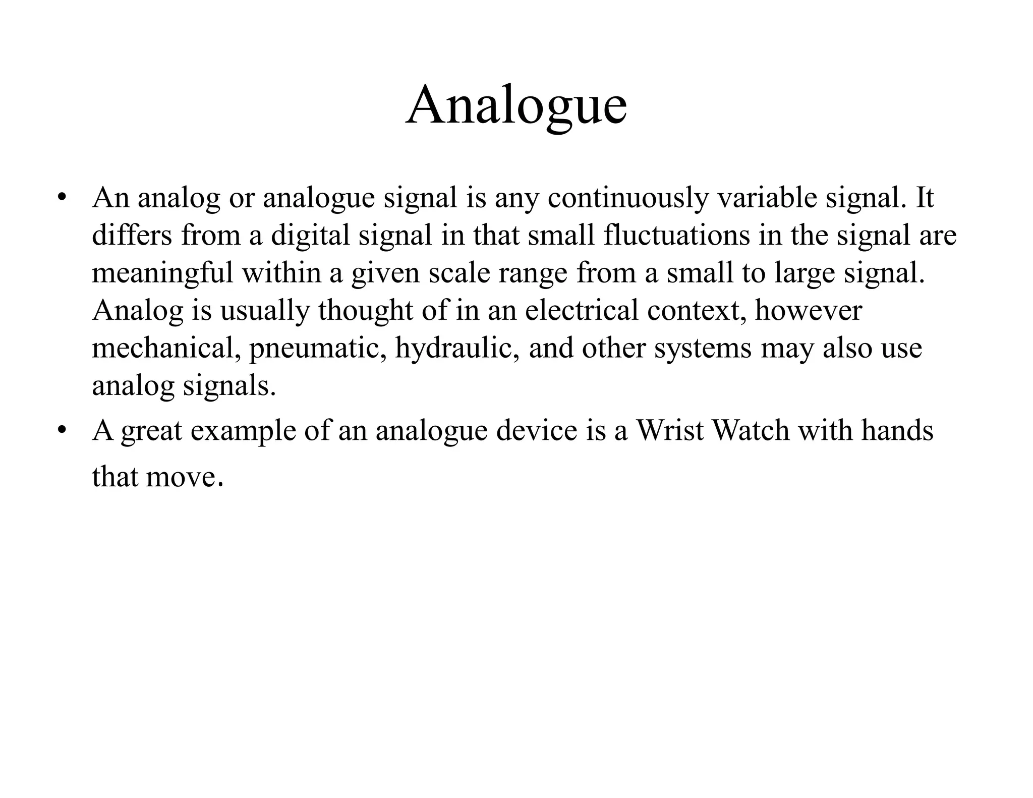 Analogue
• An analog or analogue signal is any continuously variable signal. It
differs from a digital signal in that small fluctuations in the signal are
meaningful within a given scale range from a small to large signal.
Analog is usually thought of in an electrical context, however
mechanical, pneumatic, hydraulic, and other systems may also use
analog signals.
• A great example of an analogue device is a Wrist Watch with hands
that move.
 
