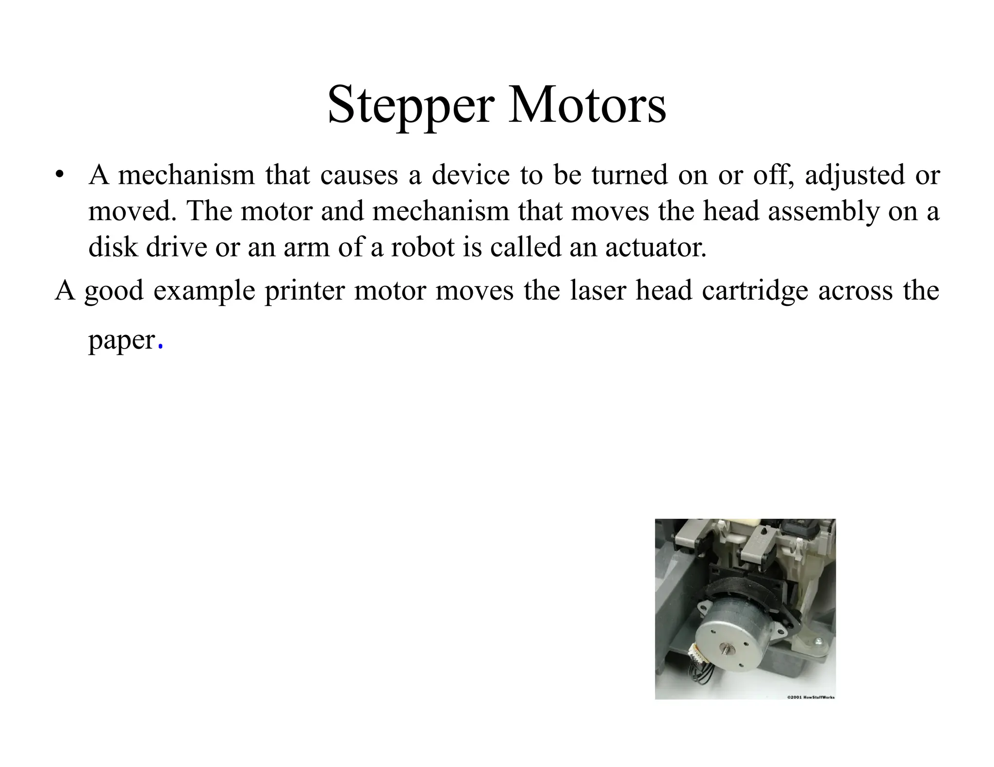 Stepper Motors
• A mechanism that causes a device to be turned on or off, adjusted or
moved. The motor and mechanism that moves the head assembly on a
disk drive or an arm of a robot is called an actuator.
A good example printer motor moves the laser head cartridge across the
paper.
 
