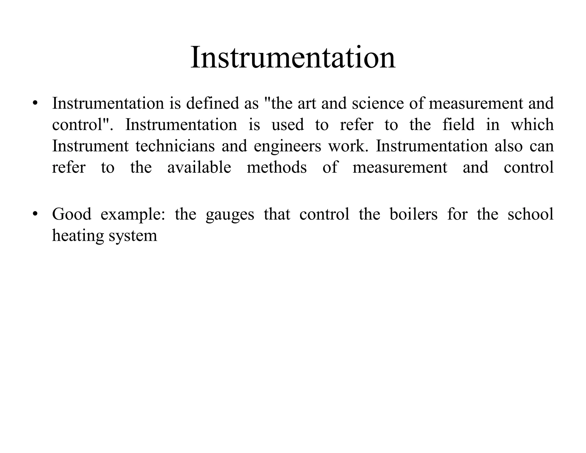 Instrumentation
• Instrumentation is defined as "the art and science of measurement and
control". Instrumentation is used to refer to the field in which
Instrument technicians and engineers work. Instrumentation also can
refer to the available methods of measurement and control
• Good example: the gauges that control the boilers for the school
heating system
 