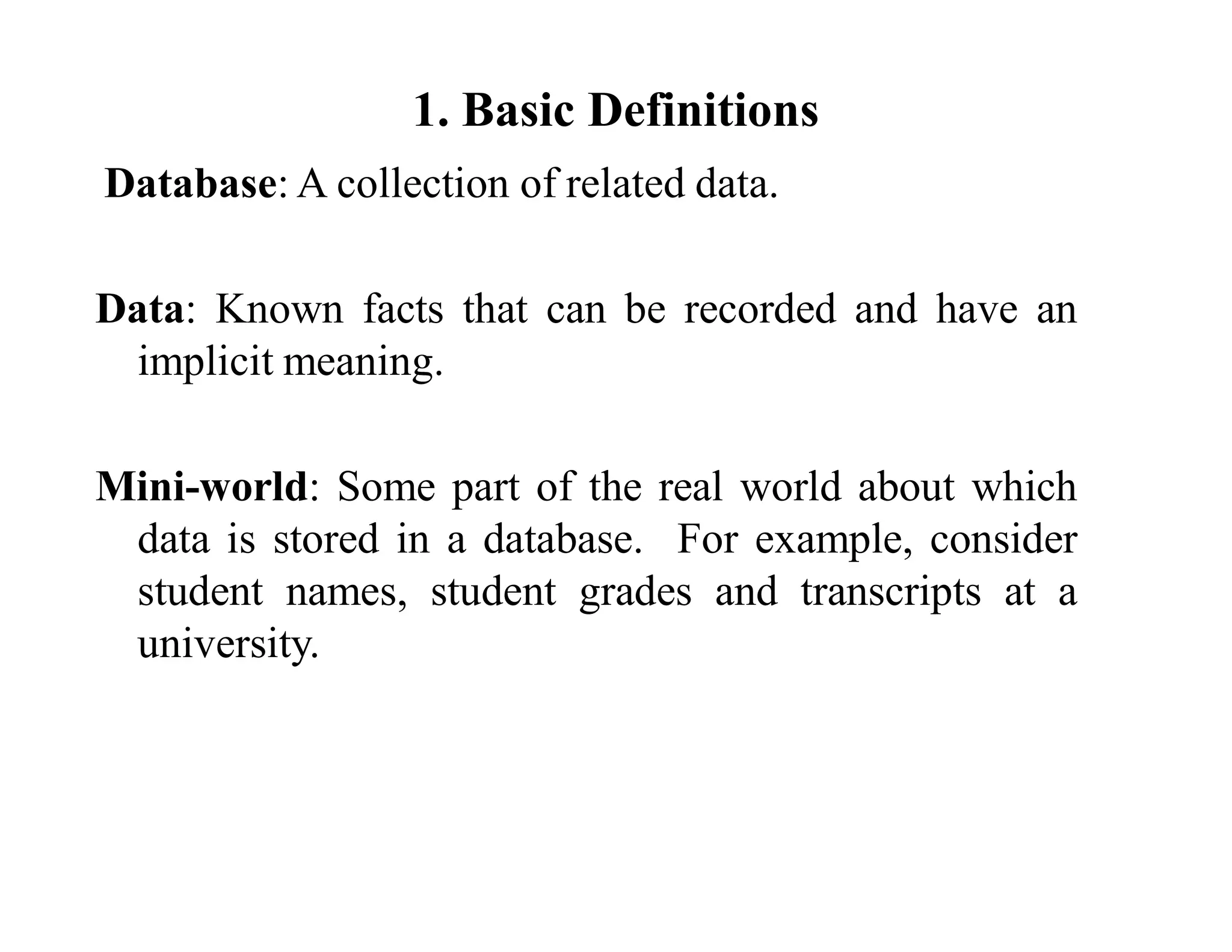 1. Basic Definitions
Database: A collection of related data.
Data: Known facts that can be recorded and have an
implicit meaning.
Mini-world: Some part of the real world about which
data is stored in a database. For example, consider
student names, student grades and transcripts at a
university.
 