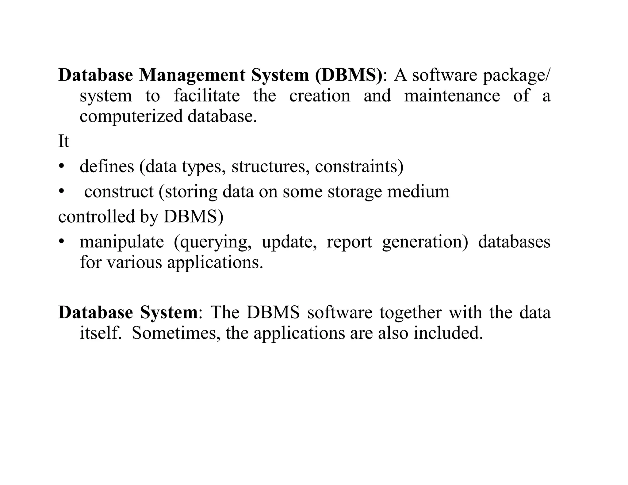 Database Management System (DBMS): A software package/
system to facilitate the creation and maintenance of a
computerized database.
It
• defines (data types, structures, constraints)
• construct (storing data on some storage medium
controlled by DBMS)
• manipulate (querying, update, report generation) databases
for various applications.
Database System: The DBMS software together with the data
itself. Sometimes, the applications are also included.
 