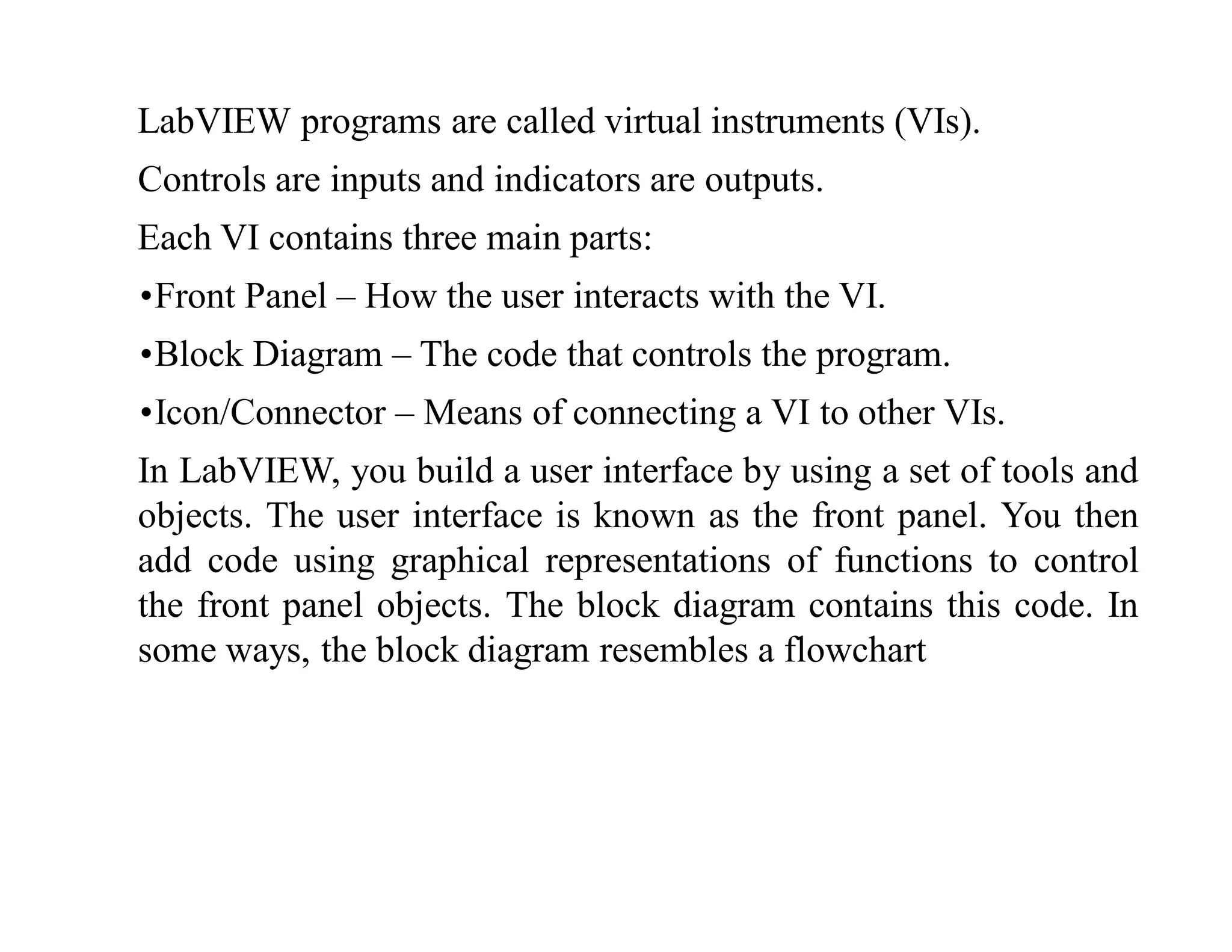 LabVIEW programs are called virtual instruments (VIs).
Controls are inputs and indicators are outputs.
Each VI contains three main parts:
•Front Panel – How the user interacts with the VI.
•Block Diagram – The code that controls the program.
•Icon/Connector – Means of connecting a VI to other VIs.
In LabVIEW, you build a user interface by using a set of tools and
objects. The user interface is known as the front panel. You then
add code using graphical representations of functions to control
the front panel objects. The block diagram contains this code. In
some ways, the block diagram resembles a flowchart
 