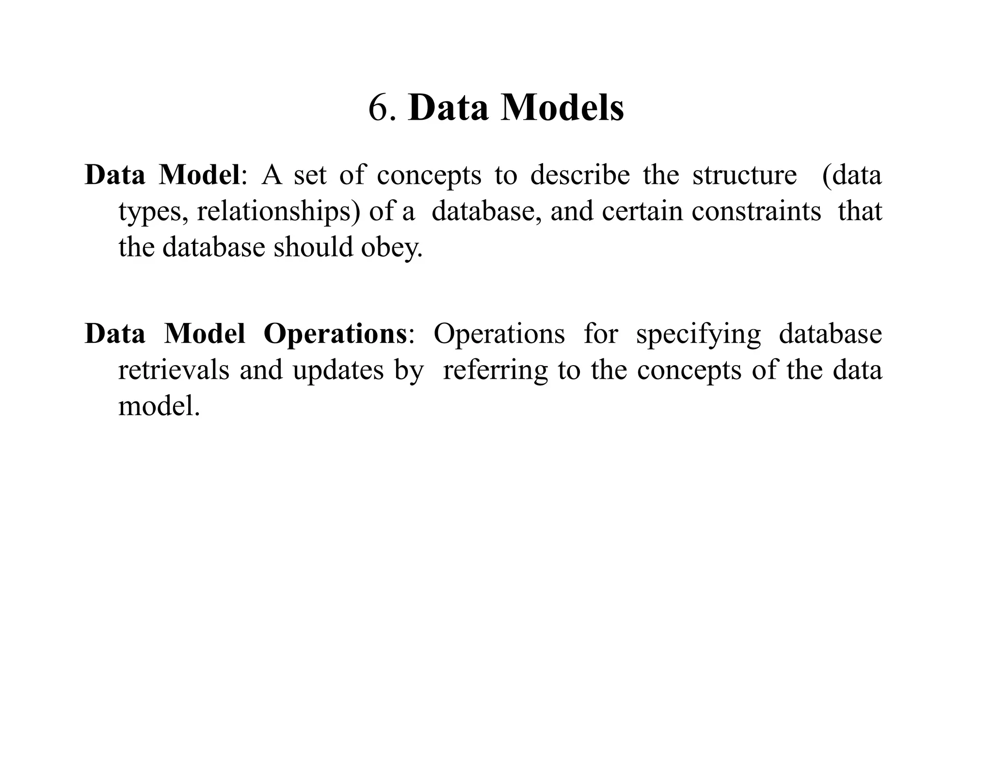 6. Data Models
Data Model: A set of concepts to describe the structure (data
types, relationships) of a database, and certain constraints that
the database should obey.
Data Model Operations: Operations for specifying database
retrievals and updates by referring to the concepts of the data
model.
 