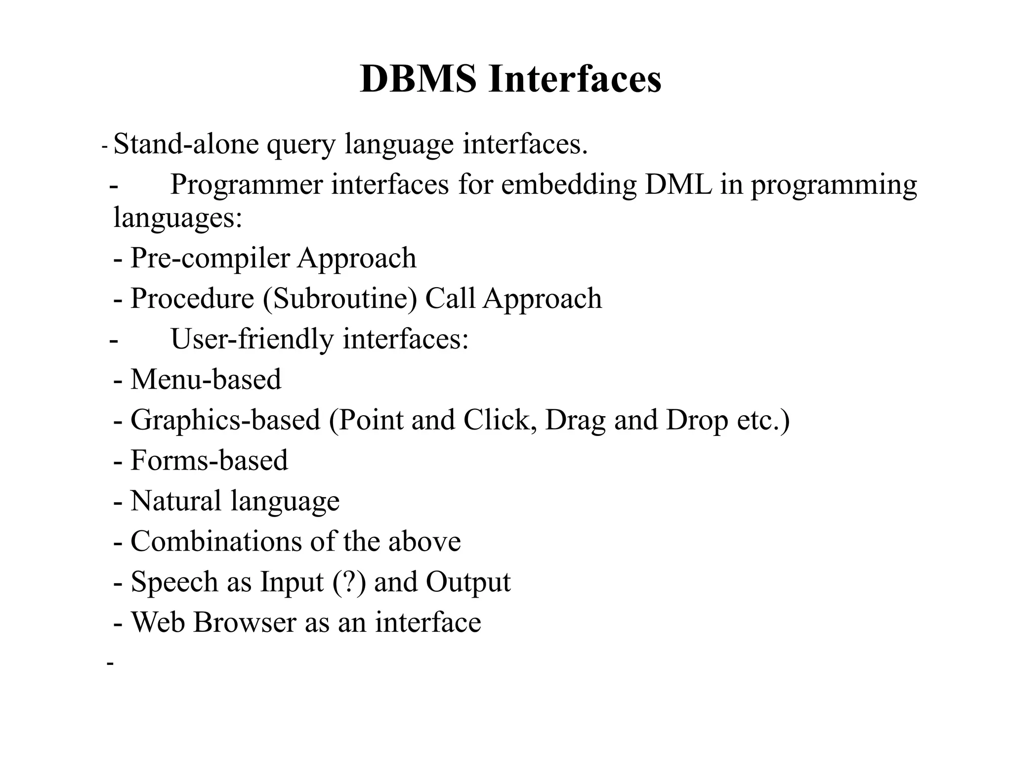 DBMS Interfaces
- Stand-alone query language interfaces.
- Programmer interfaces for embedding DML in programming
languages:
- Pre-compiler Approach
- Procedure (Subroutine) Call Approach
- User-friendly interfaces:
- Menu-based
- Graphics-based (Point and Click, Drag and Drop etc.)
- Forms-based
- Natural language
- Combinations of the above
- Speech as Input (?) and Output
- Web Browser as an interface
-
 