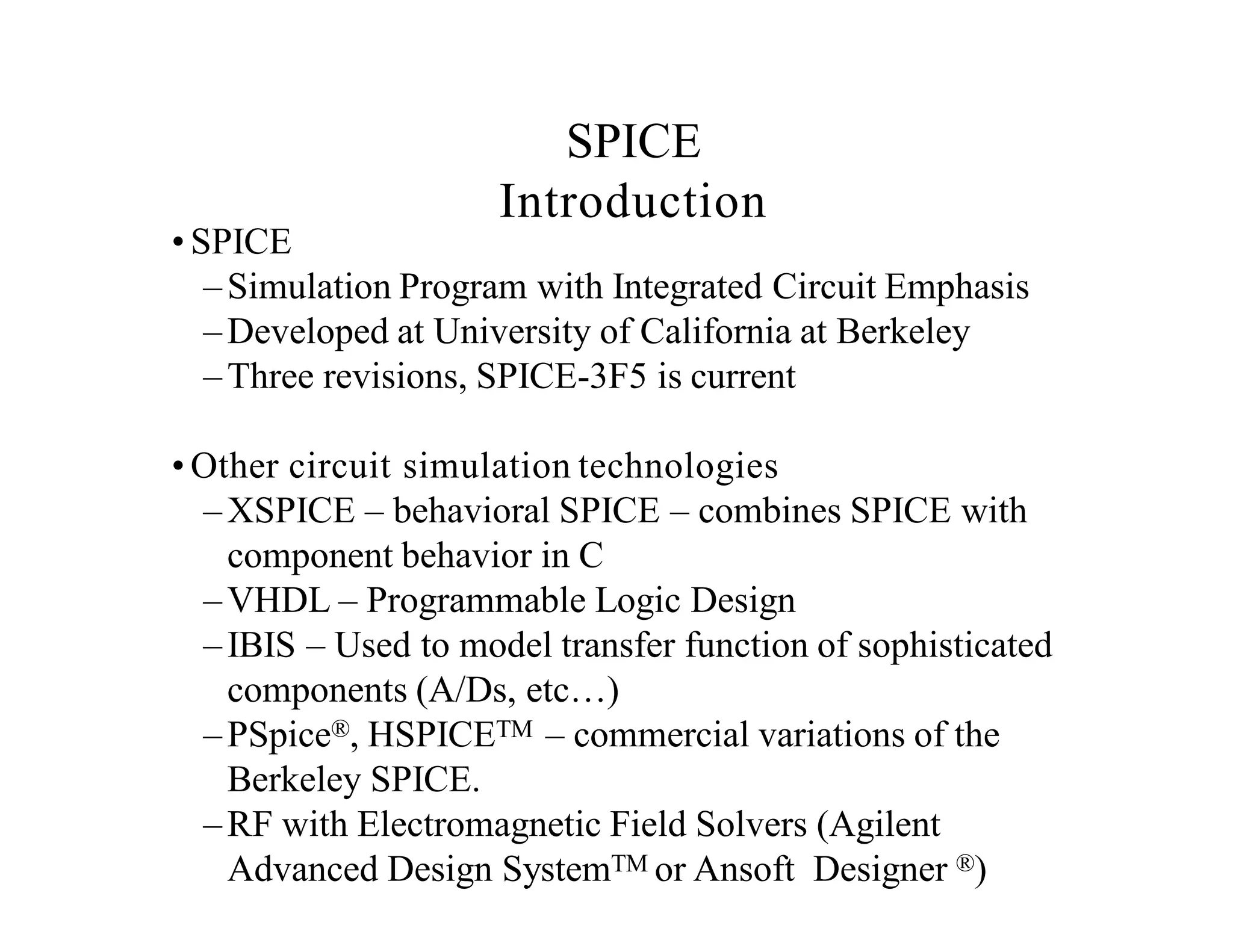 • SPICE
–Simulation Program with Integrated Circuit Emphasis
–Developed at University of California at Berkeley
–Three revisions, SPICE-3F5 is current
• Other circuit simulation technologies
–XSPICE – behavioral SPICE – combines SPICE with
component behavior in C
–VHDL – Programmable Logic Design
–IBIS – Used to model transfer function of sophisticated
components (A/Ds, etc…)
–PSpice®, HSPICETM – commercial variations of the
Berkeley SPICE.
–RF with Electromagnetic Field Solvers (Agilent
Advanced Design SystemTM or Ansoft Designer ®)
SPICE
Introduction
 