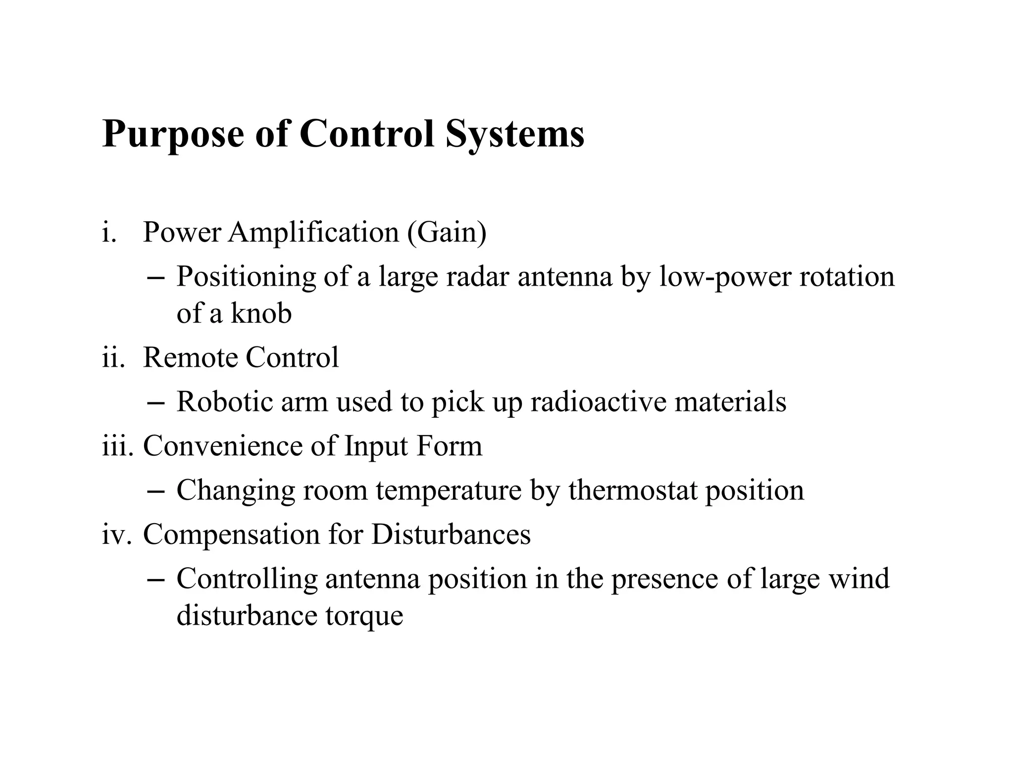 Purpose of Control Systems
i. Power Amplification (Gain)
– Positioning of a large radar antenna by low-power rotation
of a knob
ii. Remote Control
– Robotic arm used to pick up radioactive materials
iii. Convenience of Input Form
– Changing room temperature by thermostat position
iv. Compensation for Disturbances
– Controlling antenna position in the presence of large wind
disturbance torque
 
