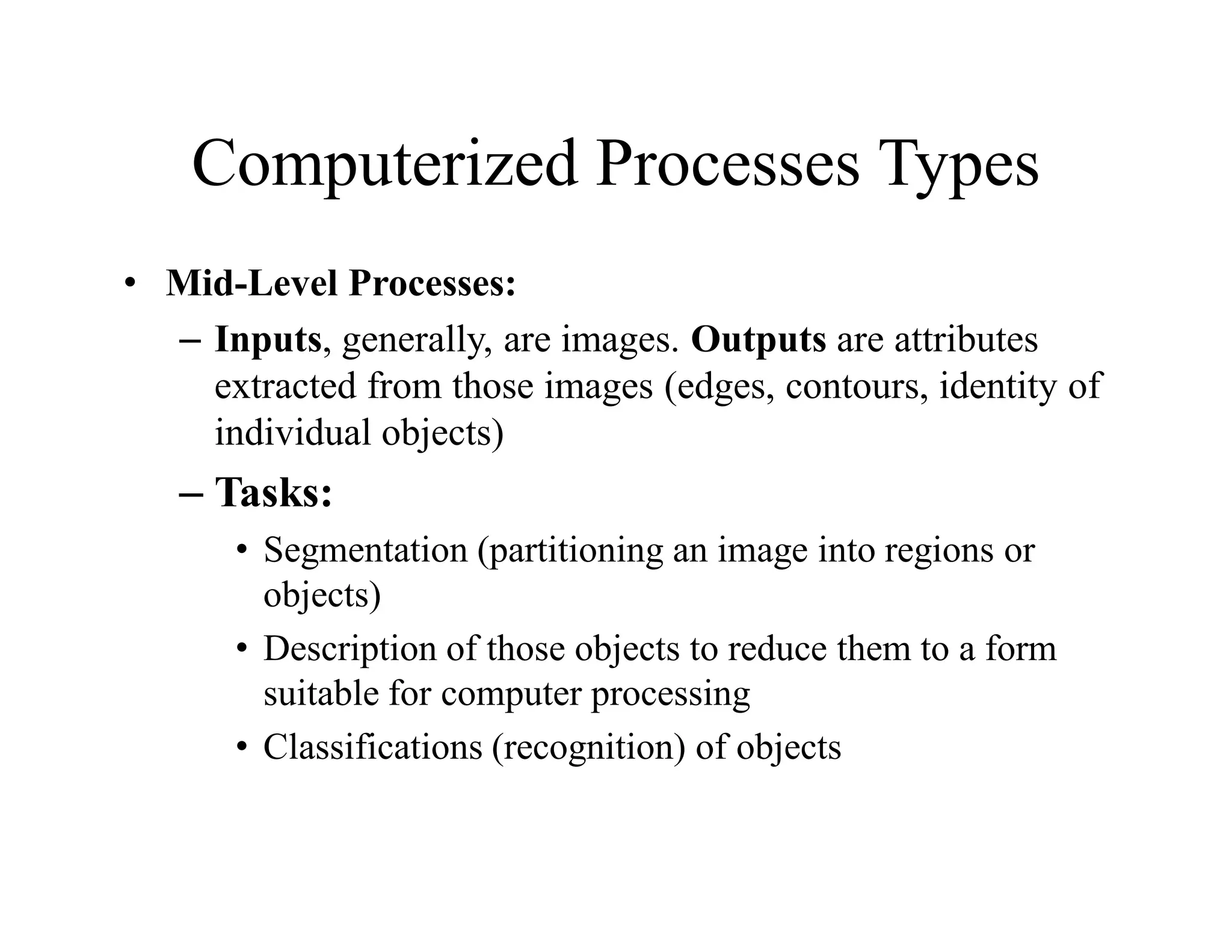 Computerized Processes Types
• Mid-Level Processes:
– Inputs, generally, are images. Outputs are attributes
extracted from those images (edges, contours, identity of
individual objects)
– Tasks:
• Segmentation (partitioning an image into regions or
objects)
• Description of those objects to reduce them to a form
suitable for computer processing
• Classifications (recognition) of objects
 