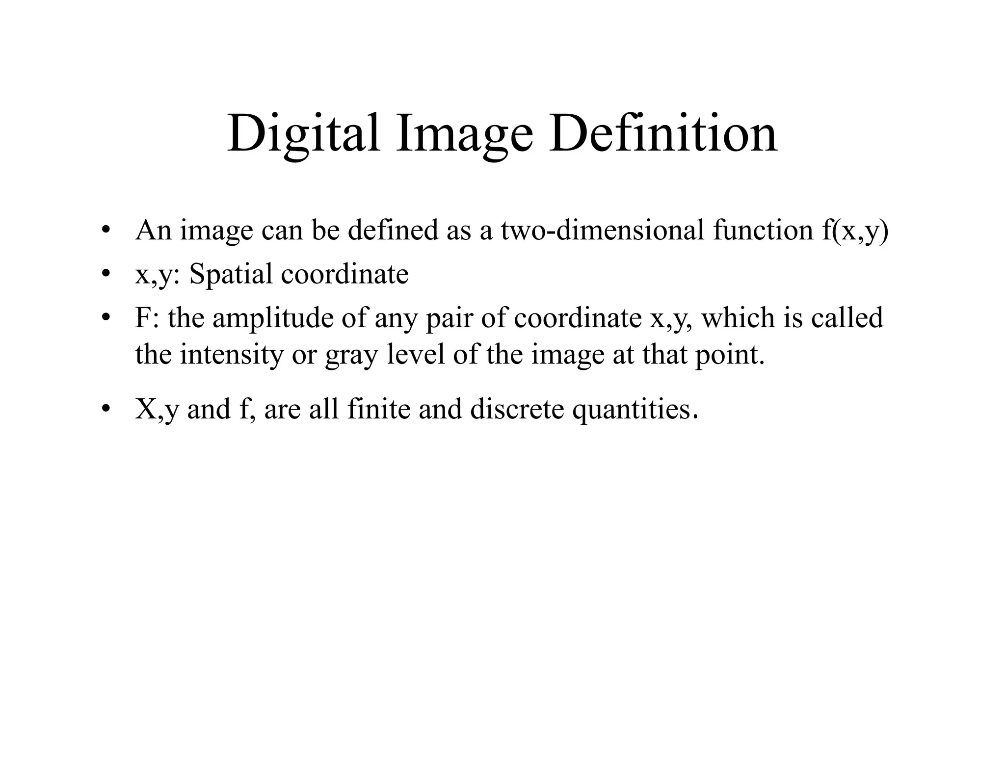 Digital Image Definition
• An image can be defined as a two-dimensional function f(x,y)
• x,y: Spatial coordinate
• F: the amplitude of any pair of coordinate x,y, which is called
the intensity or gray level of the image at that point.
• X,y and f, are all finite and discrete quantities.
 