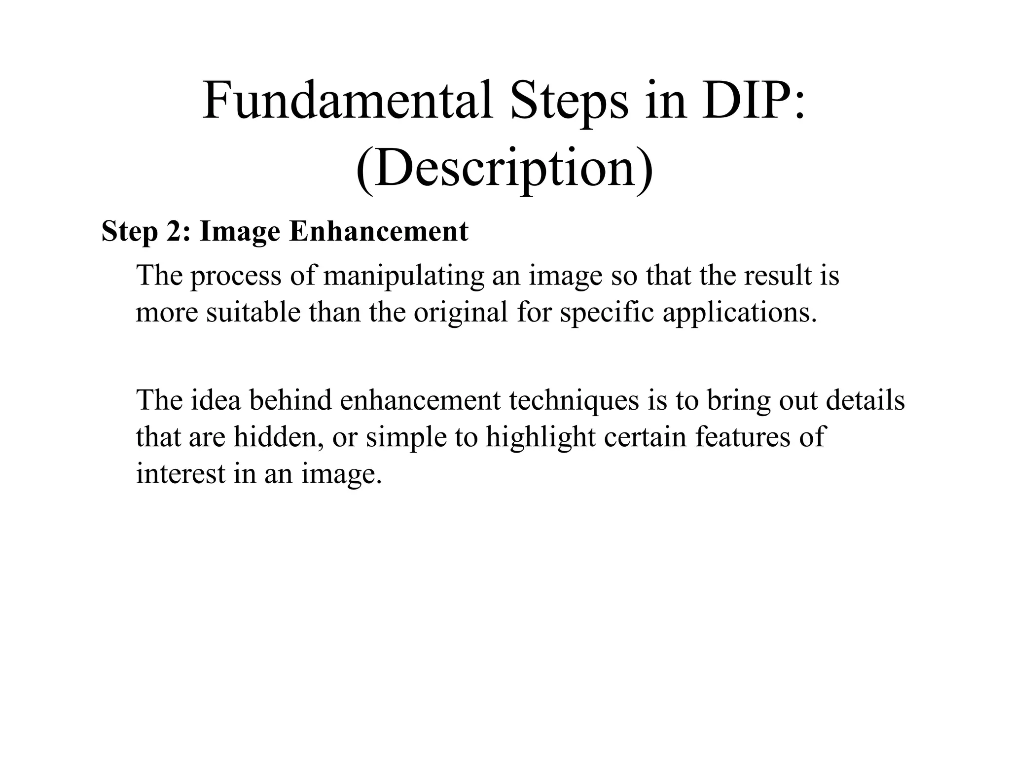 Fundamental Steps in DIP:
(Description)
Step 2: Image Enhancement
The process of manipulating an image so that the result is
more suitable than the original for specific applications.
The idea behind enhancement techniques is to bring out details
that are hidden, or simple to highlight certain features of
interest in an image.
 