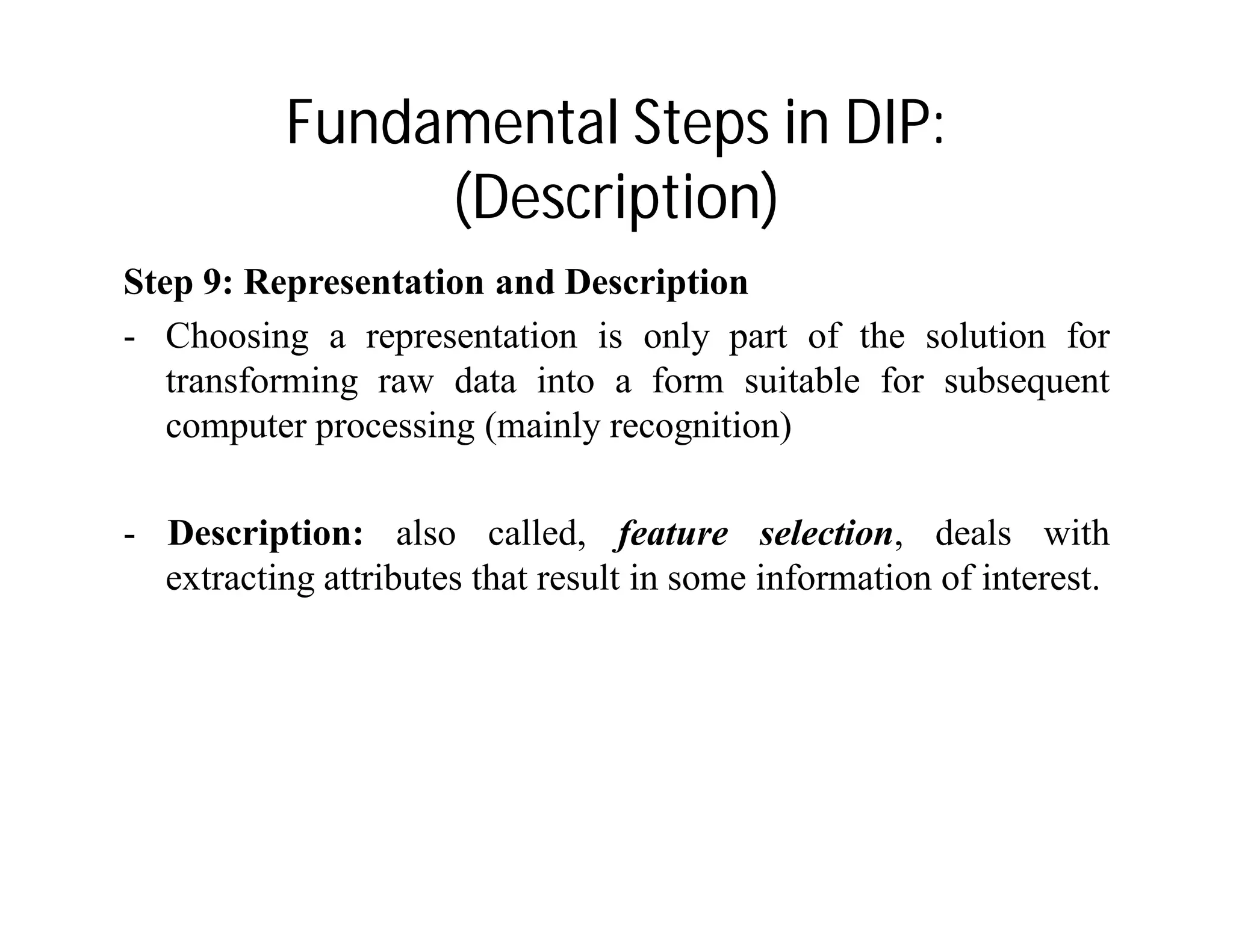 Fundamental Steps in DIP:
(Description)
Step 9: Representation and Description
- Choosing a representation is only part of the solution for
transforming raw data into a form suitable for subsequent
computer processing (mainly recognition)
- Description: also called, feature selection, deals with
extracting attributes that result in some information of interest.
 