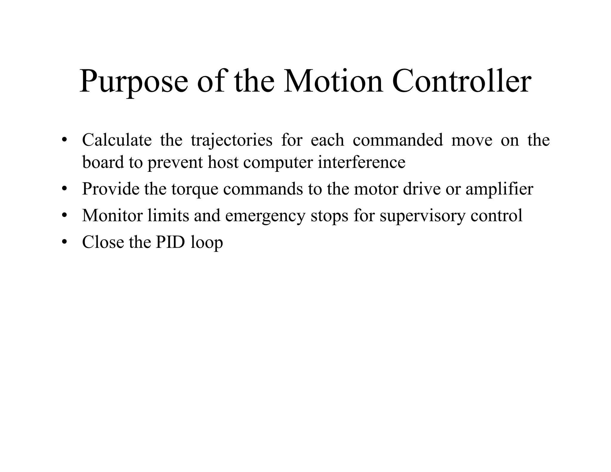 Purpose of the Motion Controller
• Calculate the trajectories for each commanded move on the
board to prevent host computer interference
• Provide the torque commands to the motor drive or amplifier
• Monitor limits and emergency stops for supervisory control
• Close the PID loop
 