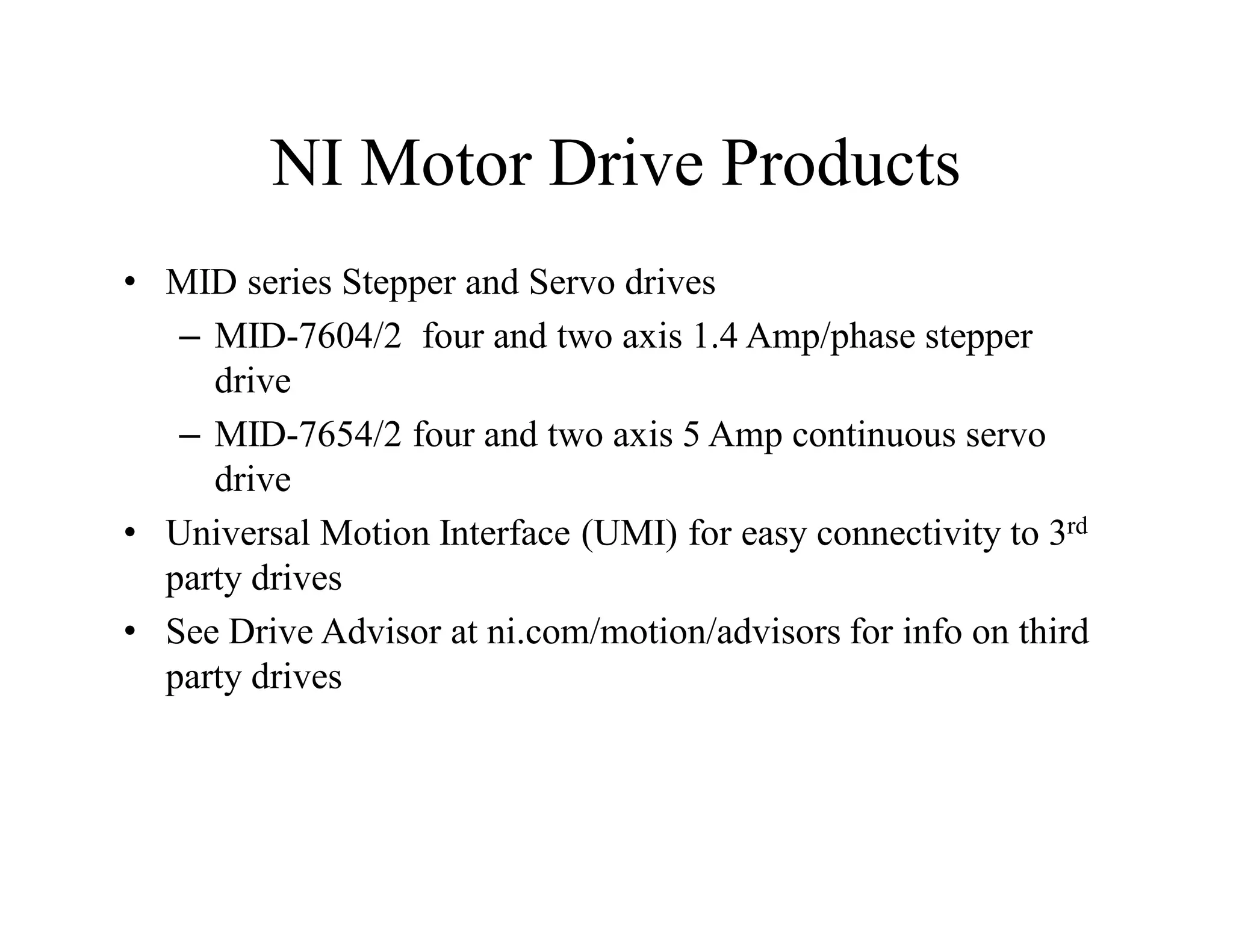 NI Motor Drive Products
• MID series Stepper and Servo drives
– MID-7604/2 four and two axis 1.4 Amp/phase stepper
drive
– MID-7654/2 four and two axis 5 Amp continuous servo
drive
• Universal Motion Interface (UMI) for easy connectivity to 3rd
party drives
• See Drive Advisor at ni.com/motion/advisors for info on third
party drives
 
