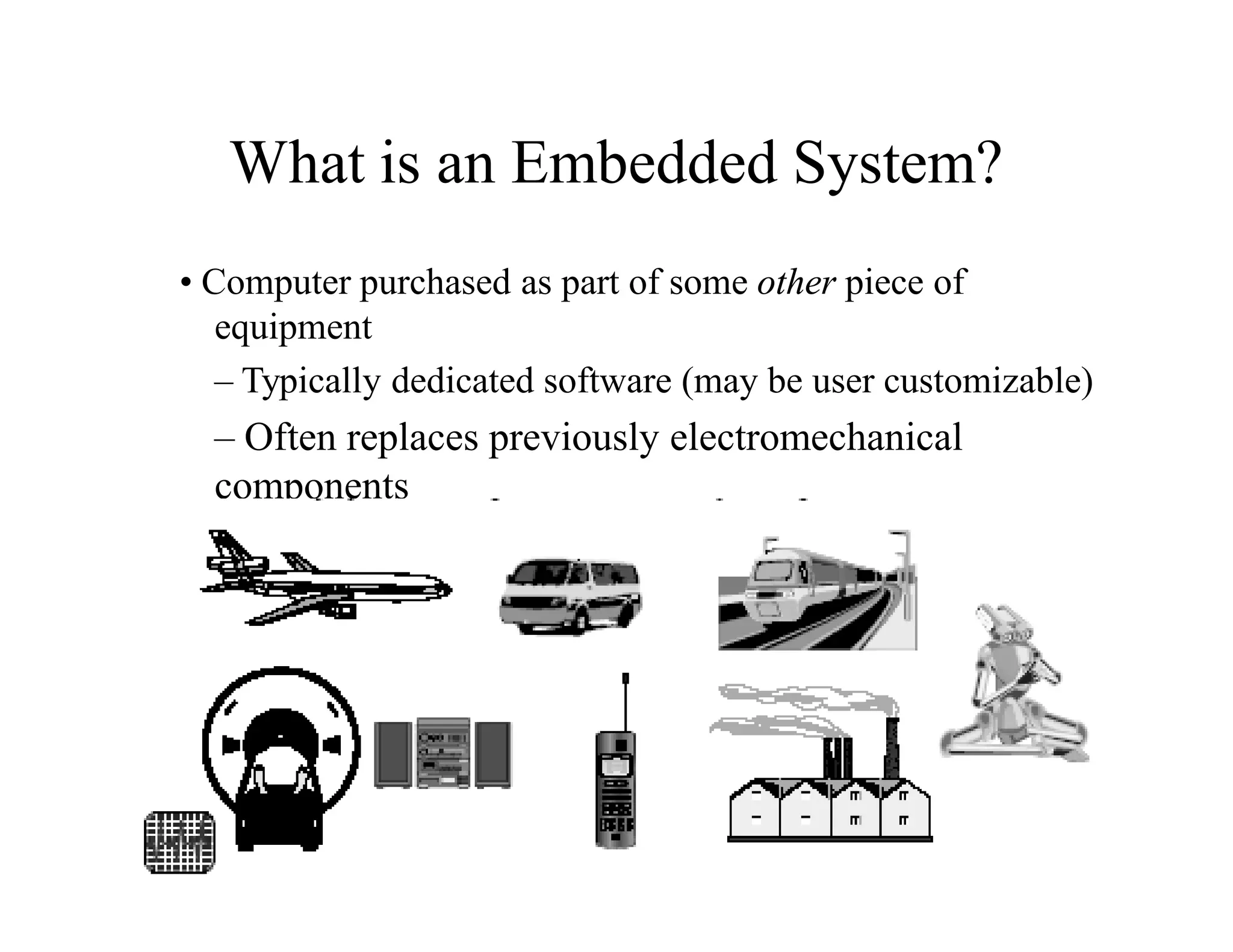 • Computer purchased as part of some other piece of
equipment
– Typically dedicated software (may be user customizable)
– Often replaces previously electromechanical
components
– Often no “real” keyboard
– Often limited display or no general purpose display
device
• But, every system is unique there are always
exceptions
What is an Embedded System?
 