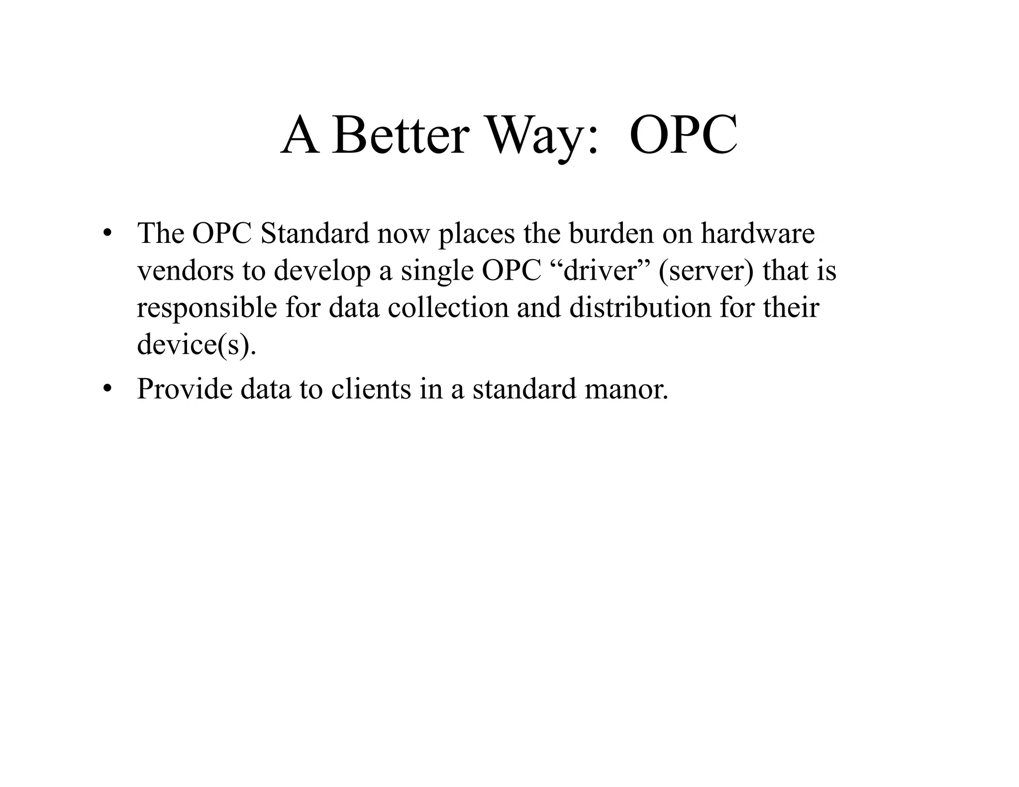A Better Way: OPC
• The OPC Standard now places the burden on hardware
vendors to develop a single OPC “driver” (server) that is
responsible for data collection and distribution for their
device(s).
• Provide data to clients in a standard manor.
 