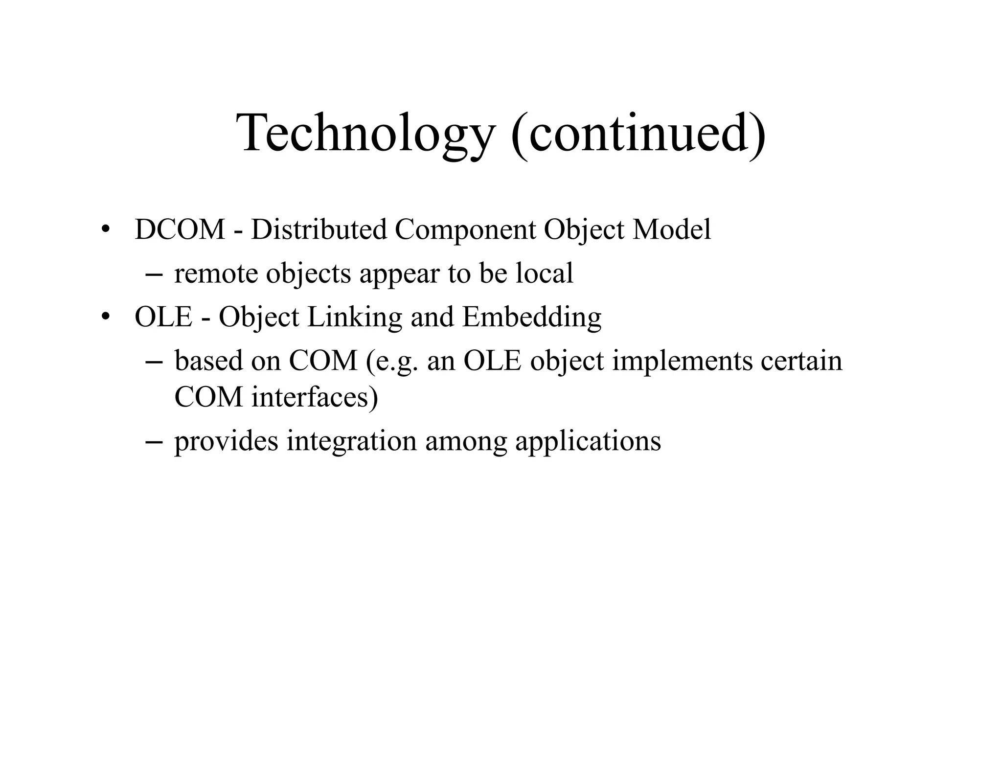 Technology (continued)
• DCOM - Distributed Component Object Model
– remote objects appear to be local
• OLE - Object Linking and Embedding
– based on COM (e.g. an OLE object implements certain
COM interfaces)
– provides integration among applications
 