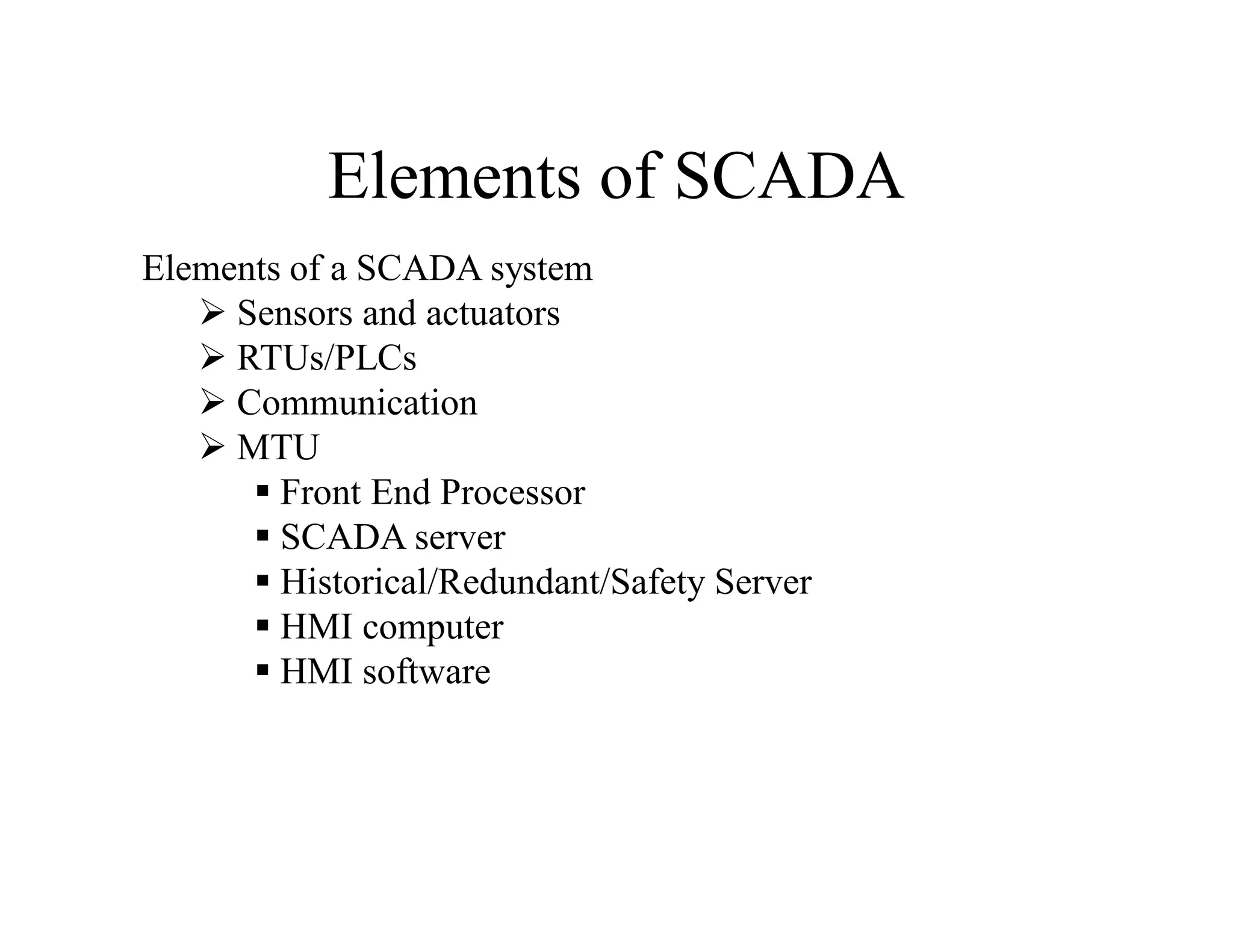 Elements of SCADA
Elements of a SCADA system
 Sensors and actuators
 RTUs/PLCs
 Communication
 MTU
 Front End Processor
 SCADA server
 Historical/Redundant/Safety Server
 HMI computer
 HMI software
 