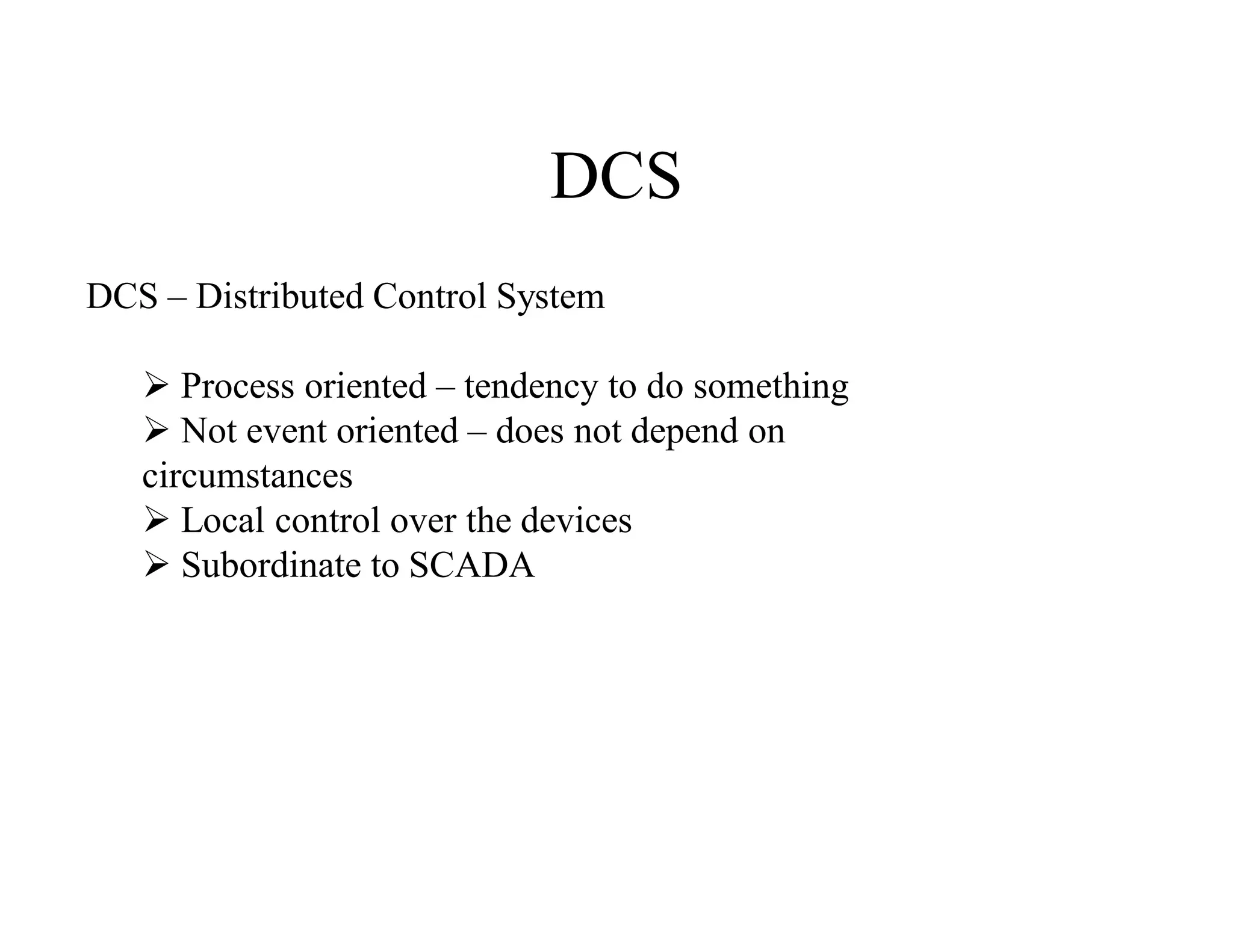 DCS
DCS – Distributed Control System
 Process oriented – tendency to do something
 Not event oriented – does not depend on
circumstances
 Local control over the devices
 Subordinate to SCADA
 