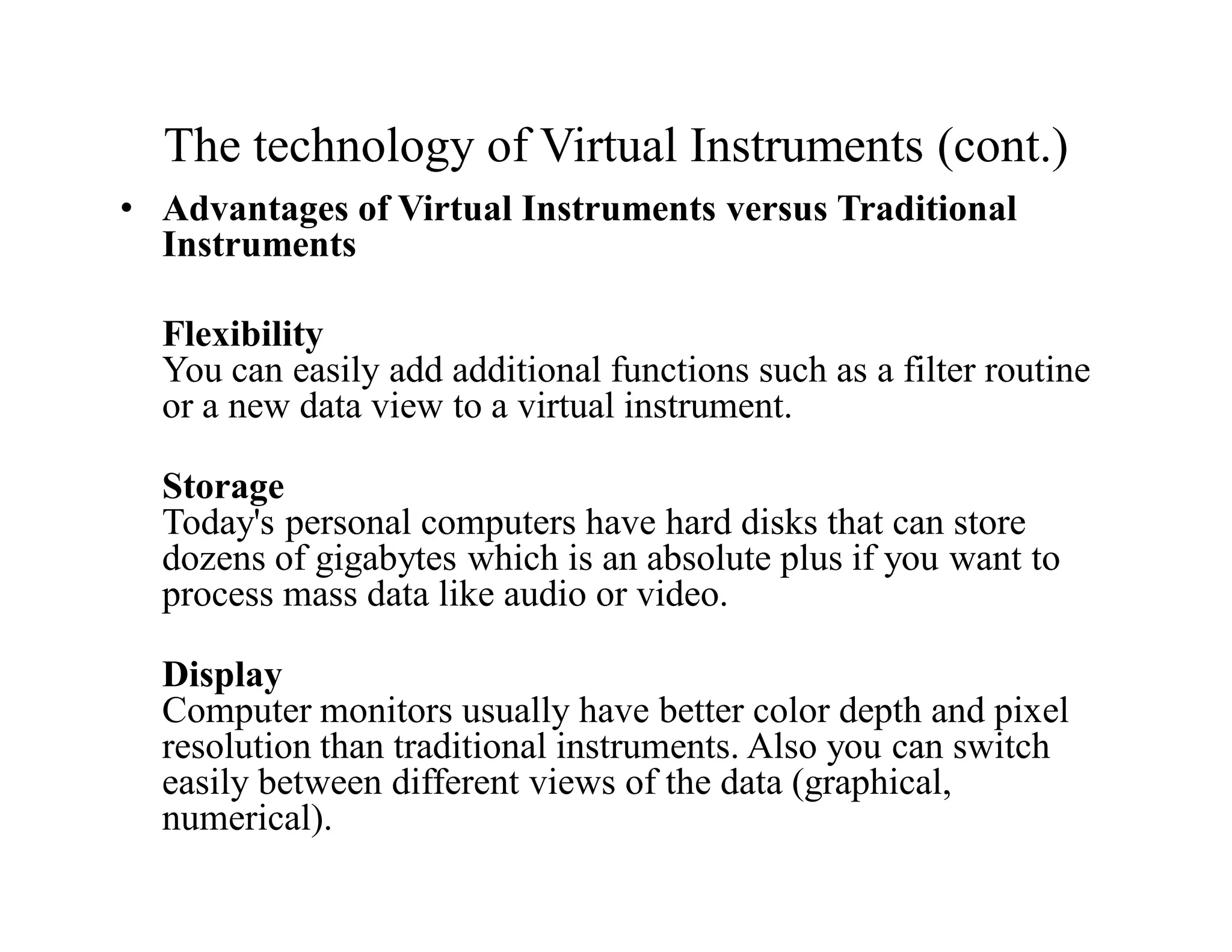 The technology of Virtual Instruments (cont.)
• Advantages of Virtual Instruments versus Traditional
Instruments
Flexibility
You can easily add additional functions such as a filter routine
or a new data view to a virtual instrument.
Storage
Today's personal computers have hard disks that can store
dozens of gigabytes which is an absolute plus if you want to
process mass data like audio or video.
Display
Computer monitors usually have better color depth and pixel
resolution than traditional instruments. Also you can switch
easily between different views of the data (graphical,
numerical).
 