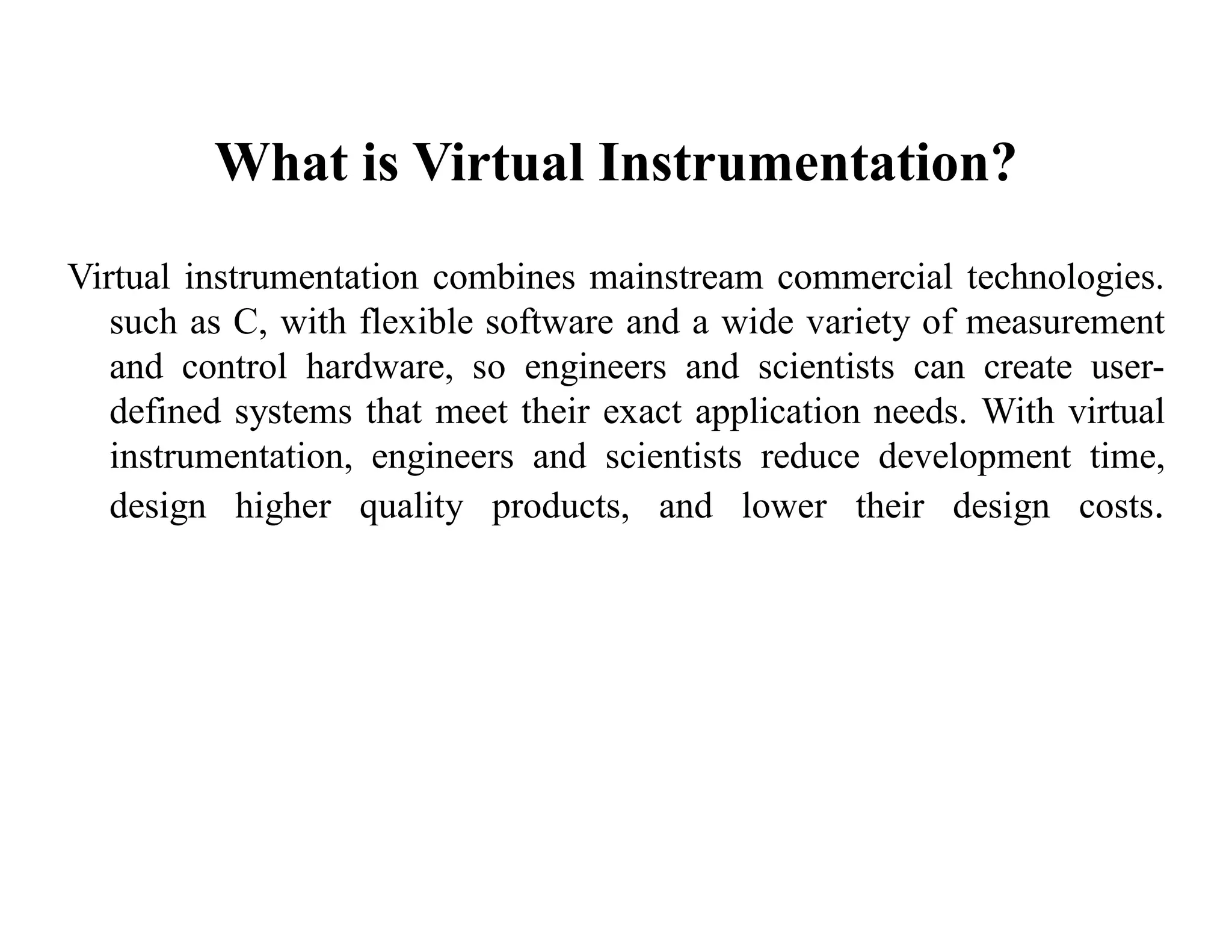 What is Virtual Instrumentation?
Virtual instrumentation combines mainstream commercial technologies.
such as C, with flexible software and a wide variety of measurement
and control hardware, so engineers and scientists can create user-
defined systems that meet their exact application needs. With virtual
instrumentation, engineers and scientists reduce development time,
design higher quality products, and lower their design costs.
 