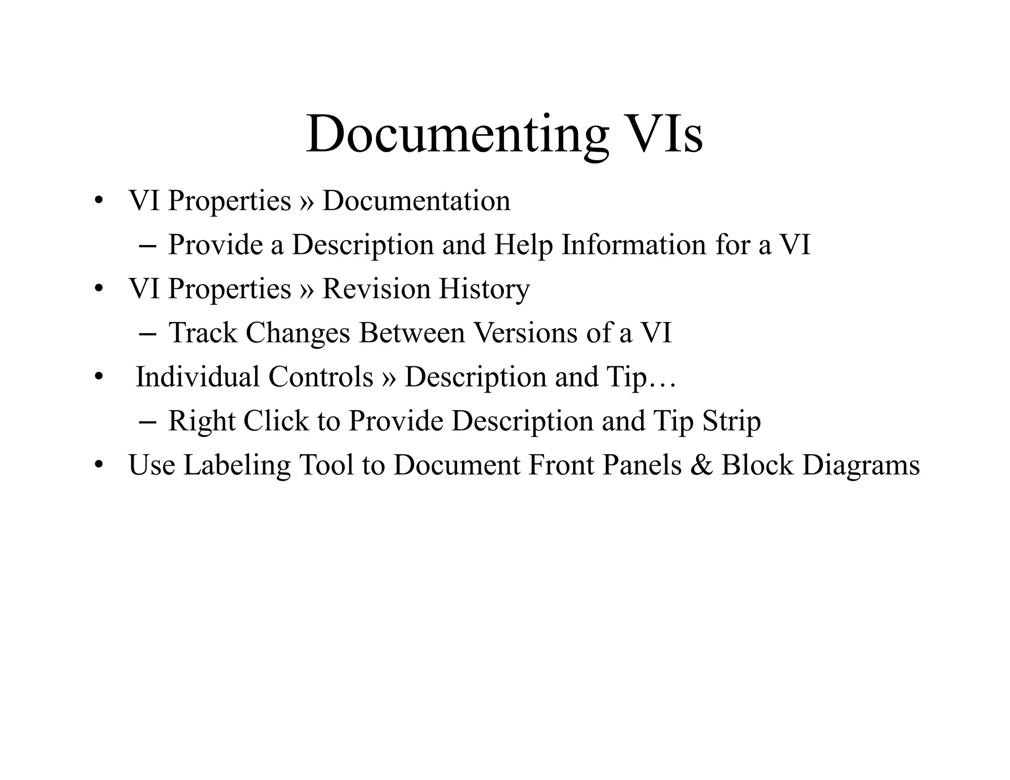 Documenting VIs
• VI Properties » Documentation
– Provide a Description and Help Information for a VI
• VI Properties » Revision History
– Track Changes Between Versions of a VI
• Individual Controls » Description and Tip…
– Right Click to Provide Description and Tip Strip
• Use Labeling Tool to Document Front Panels & Block Diagrams
 