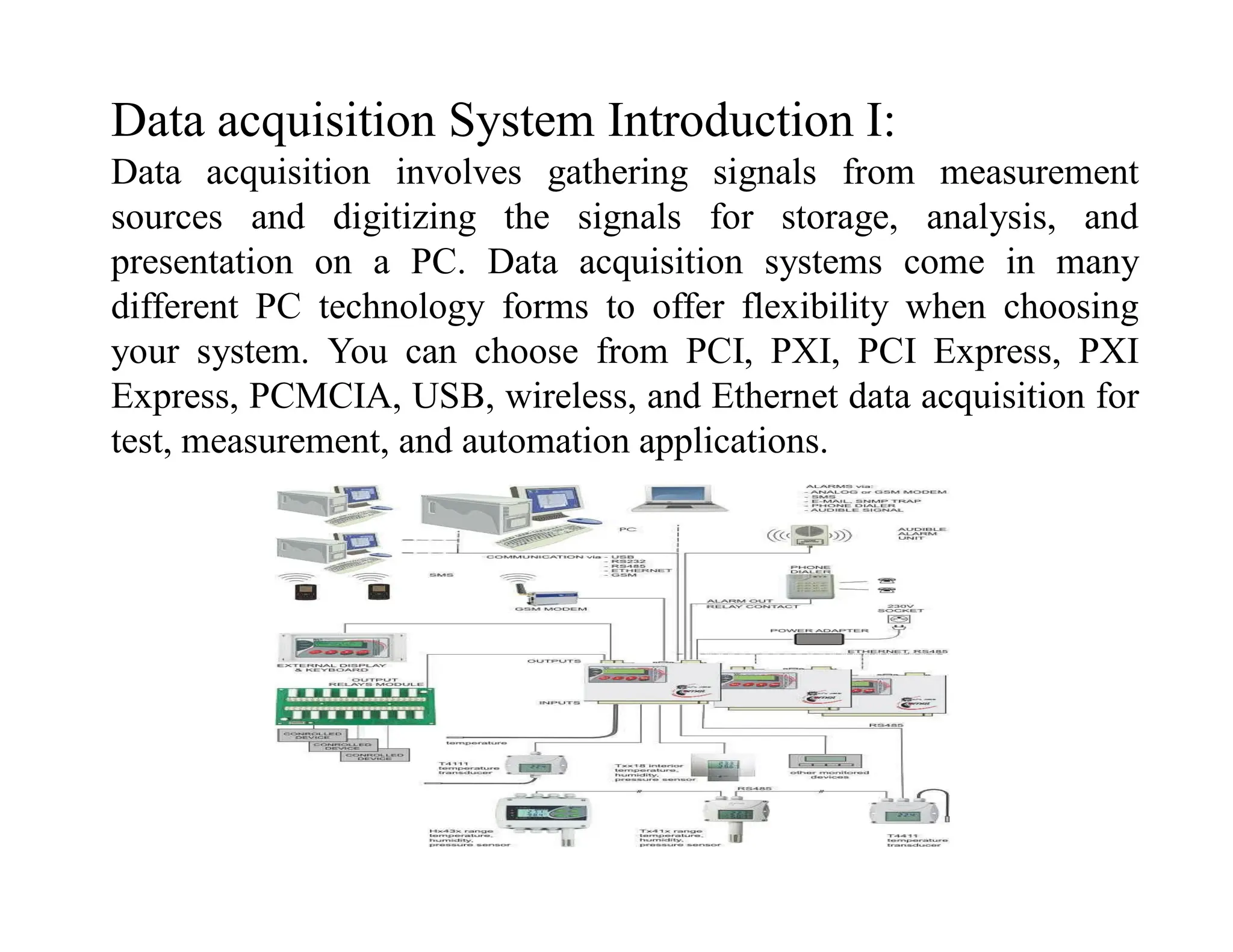 Data acquisition System Introduction I:
Data acquisition involves gathering signals from measurement
sources and digitizing the signals for storage, analysis, and
presentation on a PC. Data acquisition systems come in many
different PC technology forms to offer flexibility when choosing
your system. You can choose from PCI, PXI, PCI Express, PXI
Express, PCMCIA, USB, wireless, and Ethernet data acquisition for
test, measurement, and automation applications.
 