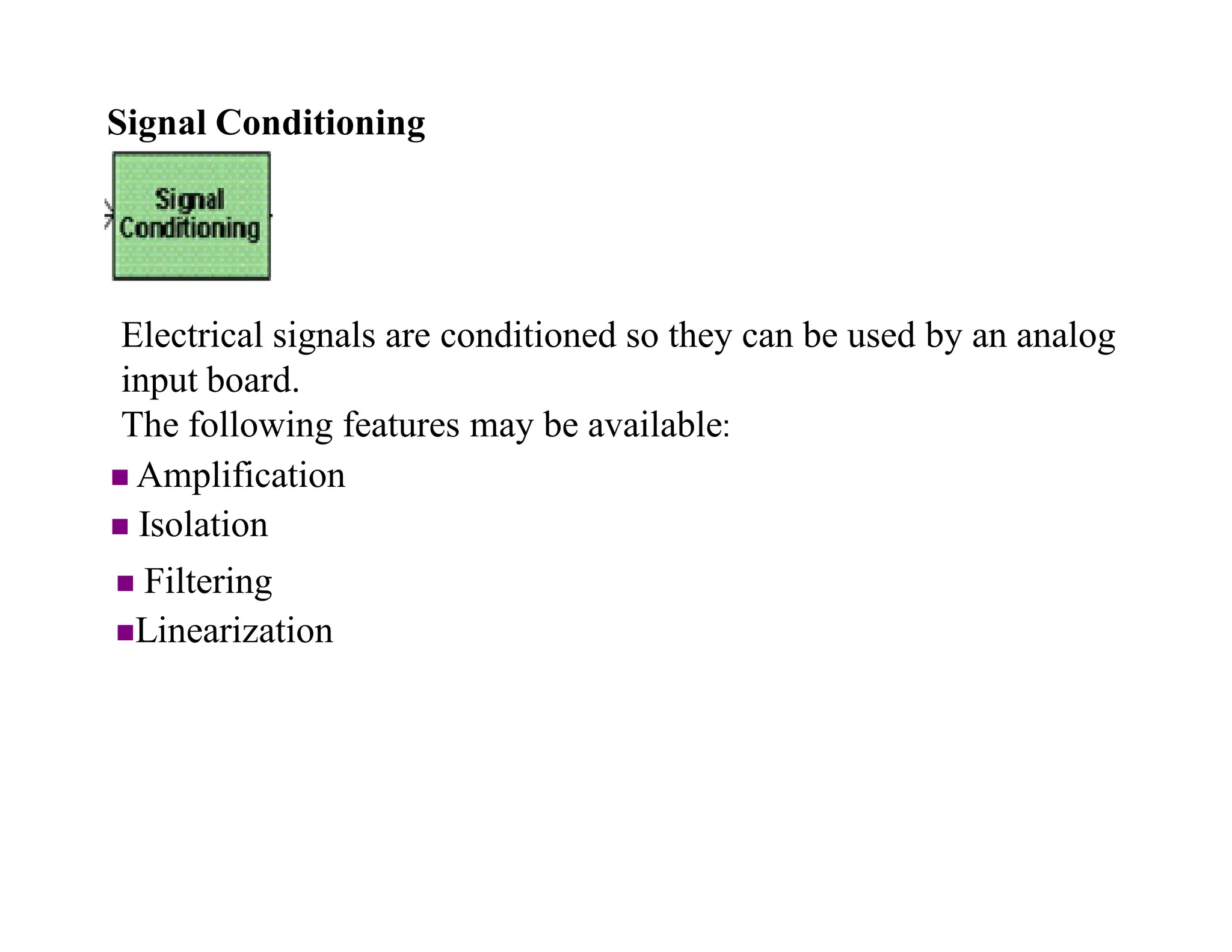 Signal Conditioning
 Amplification
 Isolation
 Filtering
Linearization
Electrical signals are conditioned so they can be used by an analog
input board.
The following features may be available:
 