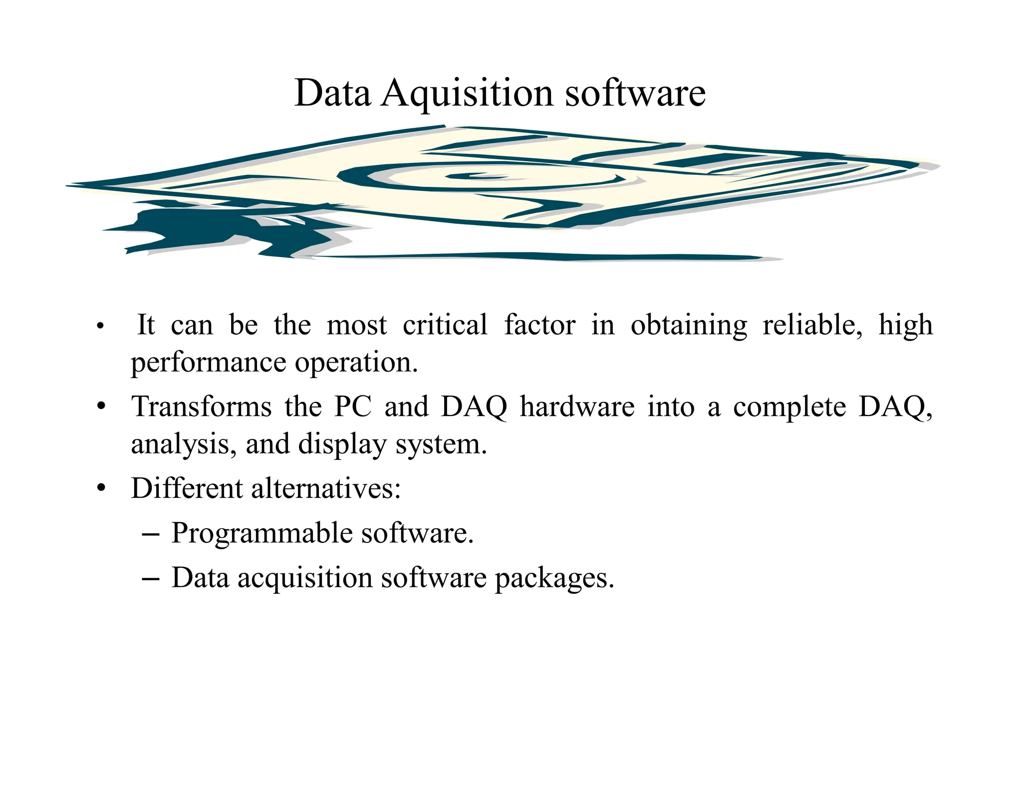 • It can be the most critical factor in obtaining reliable, high
performance operation.
• Transforms the PC and DAQ hardware into a complete DAQ,
analysis, and display system.
• Different alternatives:
– Programmable software.
– Data acquisition software packages.
Data Aquisition software
 