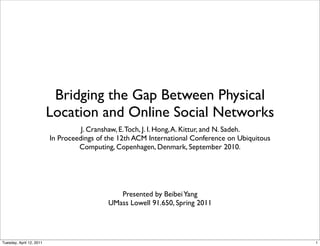Bridging the Gap Between Physical
                          Location and Online Social Networks
                                    J. Cranshaw, E. Toch, J. I. Hong, A. Kittur, and N. Sadeh.
                          In Proceedings of the 12th ACM International Conference on Ubiquitous
                                   Computing, Copenhagen, Denmark, September 2010.




                                               Presented by Beibei Yang
                                            UMass Lowell 91.650, Spring 2011




Tuesday, April 12, 2011                                                                           1
 