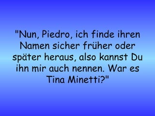 "Nun, Piedro, ich finde ihren Namen sicher früher oder später heraus, also kannst Du ihn mir auch nennen. War es Tina Minetti?" 