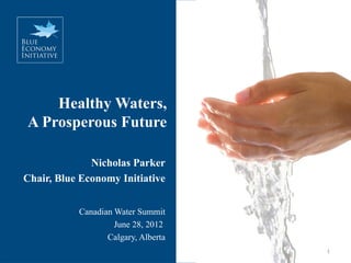 Healthy Waters,
A Prosperous Future

              Nicholas Parker
Chair, Blue Economy Initiative


           Canadian Water Summit
                    June 28, 2012
                  Calgary, Alberta
                                     1
 