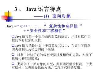Java =  “ C++ ”  －  “ 复杂性和奇异性 ” + “ 安全性和可移植性” Java 语言是一个完全面向对象的语言，并且对软件工程技术有很强的支持 Java 语言的设计集中于对象及其接口，它提供了简单的类机制以及动态的接口模型。 对象中封装了它的状态变量以及相应的方法，实现了模块化和信息隐藏； 类提供了一类对象的原型，并且通过继承机制，子类可以使用父类所提供的方法，实现了代码的复用。 3 、 Java 语言特点 ——  (1)  面向对象 