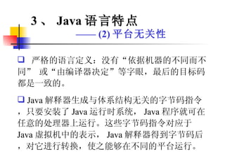 严格的语言定义：没有“依据机器的不同而不同” 或“由编译器决定”等字眼，最后的目标码都是一致的。 Java 解释器生成与体系结构无关的字节码指令，只要安装了 Java 运行时系统， Java 程序就可在任意的处理器上运行。这些字节码指令对应于 Java 虚拟机中的表示， Java 解释器得到字节码后，对它进行转换，使之能够在不同的平台运行。 3 、 Java 语言特点 ——  (2) 平台无关性 