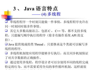 单线程程序一个时刻只能做一件事情，多线程程序允许在同一时刻同时做多件事情。 其它大多数高级语言，包括 C ， C++ 等，都不支持多线程，只能编写顺序执行的程序（除非有操作系统 API 的支持）。 Java 提供现成的类 Thread ，只要继承这个类就可以编写多线程的程序。 多线程机制使应用程序能够并行执行，而且同步机制保证了对共享数据的正确操作。 通过使用多线程，程序设计者可以分别用不同的线程完成特定的行为，而不需要采用全局的事件循环机制，这样就很容易地实现网络上的实时交互行为。 3 、 Java 语言特点 ——  (4) 多线程 