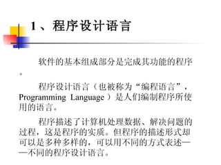 软件的基本组成部分是完成其功能的程序。 程序设计语言（也被称为“编程语言”， Programming  Language ）是人们编制程序所使用的语言。 程序描述了计算机处理数据、解决问题的过程，这是程序的实质。但程序的描述形式却可以是多种多样的，可以用不同的方式表述——不同的程序设计语言。 1 、程序设计语言 