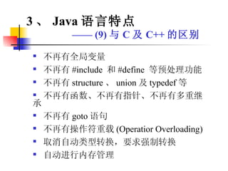 不再有全局变量 不再有 #include  和 #define  等预处理功能 不再有 structure 、 union 及 typedef 等 不再有函数、不再有指针、不再有多重继承 不再有 goto 语句 不再有操作符重载 (Operatior Overloading) 取消自动类型转换，要求强制转换 自动进行内存管理 3 、 Java 语言特点 ——  (9) 与 C 及 C++ 的区别 