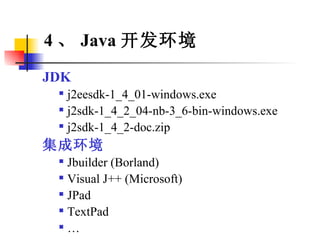 4 、 Java 开发环境 JDK j2eesdk-1_4_01-windows.exe j2sdk-1_4_2_04-nb-3_6-bin-windows.exe j2sdk-1_4_2-doc.zip 集成环境 Jbuilder (Borland) Visual J++ (Microsoft) JPad TextPad … 