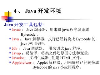 Java 开发工具包括： Javac ： Java 编译器，用来将 java 程序编译成  Bytecode 。 Java ： Java 解释器，执行已经转换成 Bytecode 的  java 应用程序。 Jdb ： Java 调试器， 用来调试 java 程序。 Javap ：反编译，将类文件还原回方法和变量。 Javadoc ：文档生成器 , 创建 HTML 文件。 Appletviwer ： Applet 解释器 ,  用来解释已经转换成 Bytecode 的 java 小应用程序。 4 、 Java 开发环境 