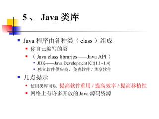 Java 程序由各种类（ class ）组成 你自己编写的类 （ Java class libraries——Java API ） JDK——Java Development Kit(1.1~1.4) 独立软件供应商、免费软件 / 共享软件 几点提示 使用类库可以  提高软件重用 / 提高效率 / 提高移植性 网络上有许多开放的 Java 源码资源 5 、 Java 类库 