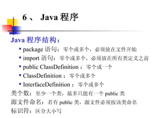 Java 程序结构： package 语句： 零个或多个，必须放在文件开始 import 语句： 零个或多个，必须放在所有类定义之前 public ClassDefinition ： 零个或一个 ClassDefinition ： 零个或多个 InterfaceDefinition ： 零个或多个 类个数： 至少一个类，最多只能有一个 public 类 源文件命名： 若有 public 类，源文件必须按该类命名 标识符： 区分大小写 6 、 Java 程序 