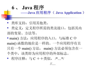 类库支持：引用其他类。 类定义：定义程序所需的类及接口，包括其内部的变量、方法等。 main() 方法：应用程序的入口，与标准 C 中 main() 函数的地位是一样的。一个应用程序有且只有一个 main() 方法， main() 方法必须包含在一个类中，该类即为应用程序的外部标志。 程序注释：与 C ＋＋类似， /*…*/ //… 6 、 Java 程序 —— Java 应用程序（ Java Application ） 