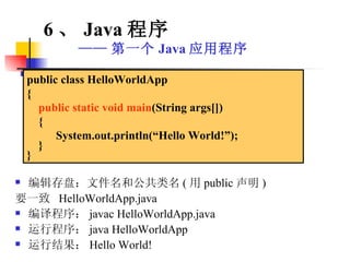 编辑存盘：文件名和公共类名 ( 用 public 声明 ) 要一致  HelloWorldApp.java 编译程序： javac HelloWorldApp.java 运行程序： java HelloWorldApp 运行结果： Hello World! public class HelloWorldApp { public static void main (String args[]) {  System.out.println(“Hello World!”); } } 6 、 Java 程序 —— 第一个 Java 应用程序 