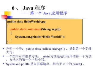 声明一个类： public class HelloWorldApp{} ，类名第一个字母大写。 一个类中可有很多方法，  main 方法是运行程序的第一个方法，方法名的第一个字母小写。 System.out.println 是向屏幕输出，相当于 C 中的 printf() 。 6 、 Java 程序 —— 第一个 Java 应用程序 public class HelloWorldApp { public static void main (String args[]) {  System.out.println(“Hello World!”); } } 